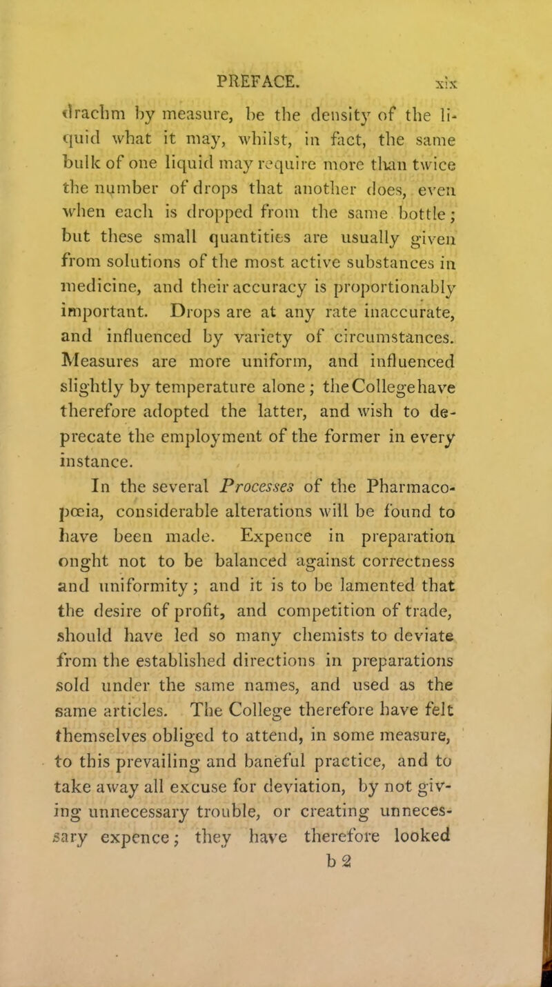 <1raclim by measure, be the density of the li- quid what it may, whilst, in fiiet, the same bulk of one liquid may require more tlian twice the number of drops that anotlier does, even M'hen each is dropped from the same bottle / but these small quantities are usually given from solutions of the most active substances in medicine, and their accuracy is proportionably important. Drops are at any rate inaccurate, and influenced by variety of circumstances. Measures are more uniform, and influenced slightly by temperature alone; theCoUegehave therefore adopted the latter, and wish to de- precate the employment of the former in every instance. In the several Processes of the Pharmaco- poeia, considerable alterations will be found to have been made. Expence in preparation ought not to be balanced against correctness and uniformity; and it is to be lamented that the desire of profit, and competition of trade, should have led so many chemists to deviate from the established directions in preparations sold under the same names, and used as the same articles. The College therefore have felt themselves obliged to attend, in some measure, to this prevailing and baneful practice, and to take away all excuse for deviation, by not giv- ing unnecessary trouble, or creating unneces- sary expence; they have therefore looked b2