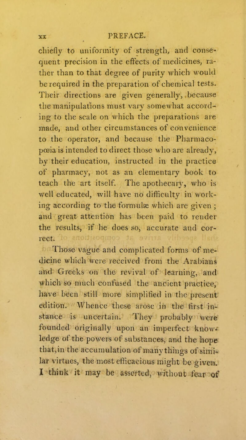 chiefly to uniformity of strength, and conse- quent precision in the effects of medicines, ra- ther than to that degree of purity Mdiich \vould be required in the preparation of chemical tests. Their directions are given generally, because the manipulations must vary somewhat accord- ing to the scale on which the preparations are made, and other circumstances of convenience to the operator, and because the Pharmaco- poeia is intended to direct those who are already, by their education, instructed in the practice of pharmacy, not as an elementary book to teach the art itself. The apothecary, who is well educated, will have no difficulty in work- ing according to the formulae which are given ; and great attention has been paid to render the results, if he does so, accurate and cor- rect. Those vague and complicated forms of me- Oieine which were received from the Arabians and Greeks on the revival of learnino- and which so much confused the ancient practice, have been still more simplified in the present edition. Whence these arose in the first in- stance is uncertain. They probably were founded originally upon an imperfect know-^ ledge of the powers of substances, and the hope that,in the accumulation of many things of simi* lar virtues, the most efficacious might be given. I think it may be asserted, without fear of