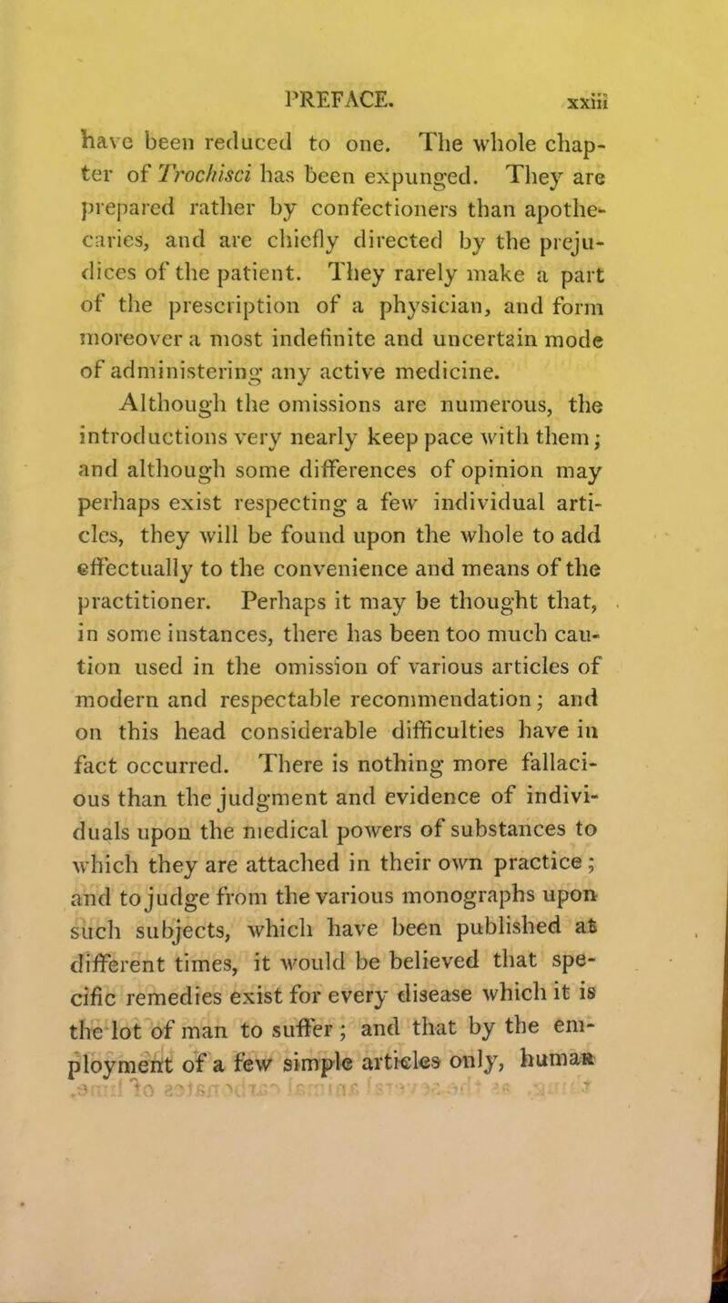 have been reduced to one. The whole chap- ter of Trochisci has been expunged. Tliey are prepared rather by confectioners than apothe- caries, and are chiefly directed by the preju- dices of the patient. They rarely make a part of the prescription of a physician, and form moreover a most indefinite and uncertain mode of administering- any active medicine. Although the omissions are numerous, the introductions very nearly keep pace with them; and although some differences of opinion may perhaps exist respecting a few individual arti- cles, they will be found upon the whole to add effectually to the convenience and means of the practitioner. Perhaps it may be thought that, in some instances, there has been too much cau- tion used in the omission of various articles of modern and respectable reconmiendation; and on this head considerable difficulties have in fact occurred. There is nothing more fallaci- ous than the judgment and evidence of indivi- duals upon the medical powers of substances to which they are attached in their own practice ; and to judge from the various monographs upon such subjects, which have been published at different times, it would be believed that spe- cific remedies exist for every disease which it is the lot of man to suiFer; and that by the em- ployment of a few simple articles only, humaa