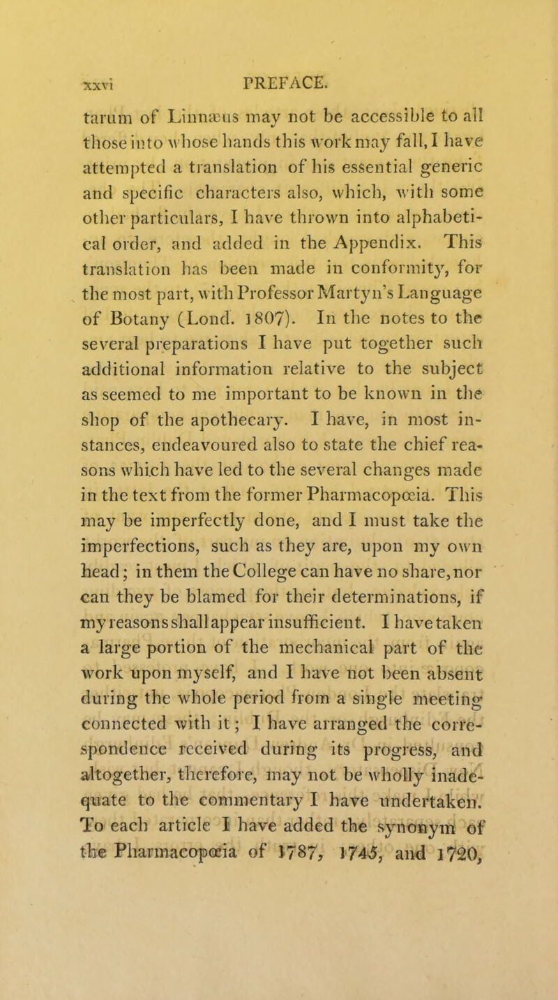 tai'Lim of Liniia3us may not be accessible to all those into Avbose bands tbis work may fall, I bave attempted a translation of bis essential generic and specific characters also, wbicb, with some other particulars, I bave thrown into alphabeti- cal order, and added in the Appendix. This translation has been made in conformity, for the most part, with Professor Martyn's Language of Botany (Lond. 1807). In the notes to the several preparations I have put together such additional information relative to the subject as seemed to me important to be known in the shop of the apothecary. I bave, in most in- stances, endeavoured also to state the chief rea- sons which have led to the several changes made in the text from the former Pharmacopoeia. Tbis may be imperfectly done, and I must take the imperfections, such as they are, upon my own head; in them the College can have no share,nor can they be blamed for their determinations, if my reasons shall appear insufficient. I have taken a large portion of the mechanical part of the work upon myself, and I have not been absent during the whole period from a single meeting connected Avith it; I have arranged the corre- spondence received during its progress, and arltogether, therefore, may not be wholly inade- quate to the commentary I have undertaken. To each article I have added the synonym of the Pbarmacopecia of 1787, I74s5, and i720,