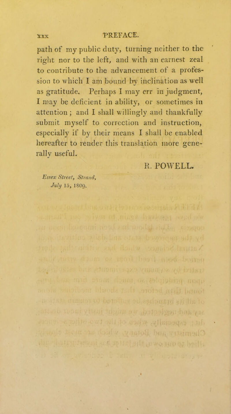 path of my public duty, turning neither to the riglit nor to the left, and with an earnest zeal to contribute to the advancement of a profes- sion to which I am bound by inclination as well as gratitude. Perhaps I may err in judgment, I may be deficient in ability, or sometimes in attention; and I shall willingly and thankfully submit myself to correction and instruction, especially if by their means I shall be enabled hereafter to render this translation more gene- rally useful. K. POWELL. Essex Street, Strand, July 15, ISO9.