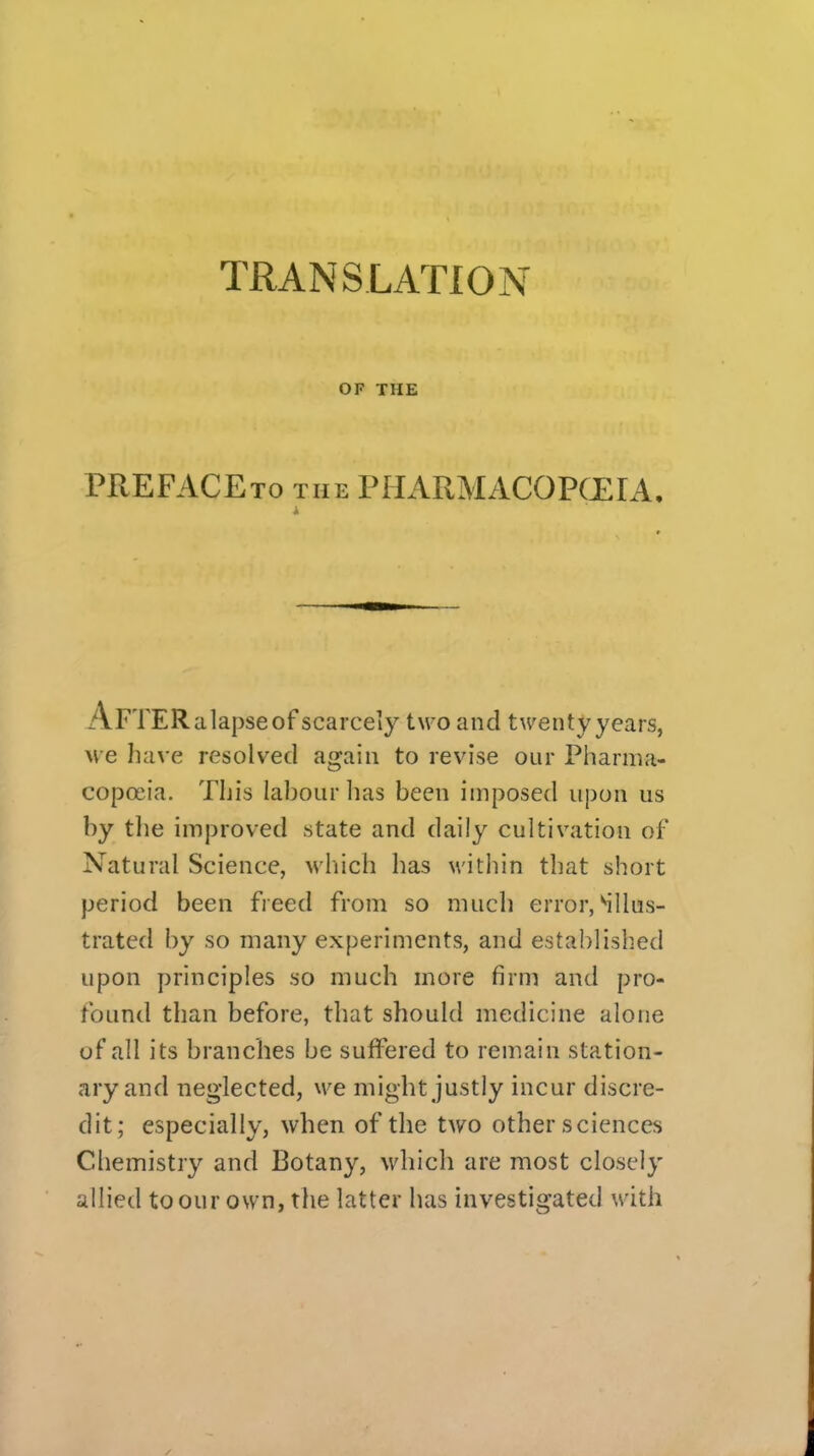 TRANSLATION OF THE PREFACEto the PHARMACOPCEIA. ApTERalapseof scarcely two and twentyyears, we have resolved again to revise our Pharma- copoeia. This lahour lias been imposed upon us by the improved state and daily cultivation of Natural Science, which has within that short period been freed from so much error,illus- trated by so many experiments, and established upon principles so much more firm and pro- found than before, that should medicine alone of all its branches be suffered to remain station- ary and neglected, we might justly incur discre- dit; especially, when of the two other sciences Chemistry and Botany, which are most closely allied to our own, the latter has investigated with