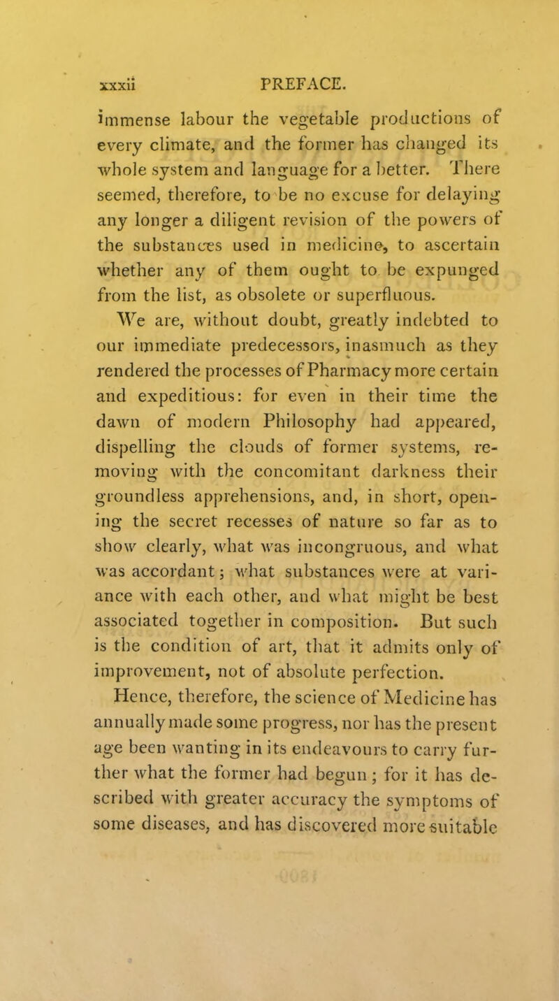 immense labour the vegetable productions of every climate, and the former has changed its whole system and language for a better. There seemed, therefore, to be no excuse for delaying any longer a diligent revision of the powers of the substances used in medicine, to ascertain whether any of them ought to be expunged from the list, as obsolete or superfluous. We are, without doubt, greatly indebted to our immediate predecessors, inasmuch as they rendered the processes of Pharmacy more certain and expeditious: for even in their time the dawn of modern Philosophy had appeared, dispelling the clouds of former systems, re- moving; with the concomitant darkness their groundless apprehensions, and, in short, open- ing the secret recesses of nature so far as to show clearly, M'hat Avas incongruous, and what was accordant; M'hat substances were at vari- ance with each other, and what might be best associated together in composition. But such is the condition of art, that it admits only of improvement, not of absolute perfection. Hence, therefore, the science of Medicine has annually made some progress, nor has the present age been wanting in its endeavours to carry fur- ther what the former had begun; for it has de- scribed with greater accuracy the symptoms of some diseases, and has discovered more suitable