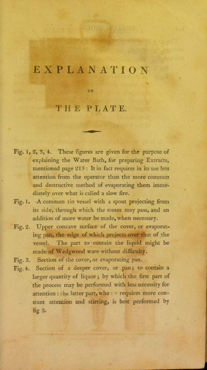 EXPLANATION OF T H E P L A T E. Fig. 1,2, 3, 4. These figures are given for the purpose of explaining the Water Bath, for preparing Extracts, mentioned page 215 : It in fact requires in its use less attention from the operator than the more common and destructive method of evaporating them imme- diately over what is called a slow fire. Fig. 1. A common tin vessel with a spout projecting from its side, through which the steam may pass, and an addition of more water be made, when necessary. Fig. 2. Upper concave surface of the cover, or evaporat- ing pan, the edge of which projects over that of the vessel. The part to contain the liquid might be made of Wedgwood ware without difficulty. Fig. 3. Section of the cover, or evaporating pan. Fig.4. Section of a deeper cover, or pan; to contain a larger quantity of liquor; by which the first part of the process may be performed with less necessity for attention : che latter part, whe i  requires more con- stant attention and stirring, is best performed by fig 3.