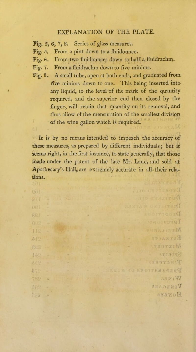 EXPLANATION OF THE PLATE. Fig. 5, 6, 7, 8. Series of glass measures. Fig. 5, From a pint down to a fluidounce. Fig. 6. From two fluidounces down to half a fluidrachm. Fig. 7. From a fluidrachm down to five minims. Fig. 8. A small tube, open at both ends, and graduated from Hve minims down to one. This being inserted into any liquid, to the level of the mark of the quantity required, and the superior end then closed by the finger, will retain that quantity on its removal, and thus allow of the mensuration of the smallest division of the wine gallon which is required. It is by no means iatended to impeach the accuracy of these measures, as prepared by different individuals; but it seems right, in the first instance, to state generally, that those made under the patent of the late Mr. Lane, and sold at Apothecary*s Hall, are extremely accurate in all their rela- ^ons.