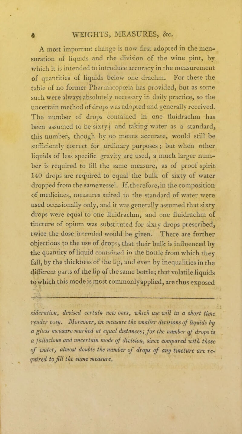 A most important change is now first adopted in the men- suration of liquids and the division of the wine pint, by wiiich it is intended to introduce accuracy in the measurement of quantities of Hquids below one drachm. For these the table of no former Pharmacopoeia has provided, but as some such were always absolutely necessary in daily practice, so the uncertain method of drops was adopted and generally received. The number of drops contained in one fluidrachm has been assumed to be sixty; and taking water as a standard, this number, though by no means accurate, would still be sufficiently correct for ordinary purposes ; but when other liquids of less specific gravity are used, a much larger num- ber is required to fill the same measure, as of proof spirit 140 drops are required to equal the bulk of sixty of water dropped from the samevessel. If,the refore,in the composition of medicines, measures suited to the standard of water were used occasionally only, and it M'as generally assumed that sixty drops were equal to one fiuidrachm, and one fluidrachm of tincture of opium was substituted for sixty drops prescribed, twice the dose intended would be given. There are further objections to the use of drop-^; that their bulk is influenced by the quantity of liquid contained in the bottJe from which they fall, by the thickness of the Lp, and even by inequalities in the dijBferent parts of the lip of the same bottle; that volatile liquids tp which this mode is rnost commonly applied, are thus exposed sideration, devised certain new ones, which use will in a short time render e^.sy. Moreover, roe measure the smaller diviiions of liquids by a glass measure marked at equal distances; for the number ^ drops is a jailacious and uncertain mode of division, since compared with those of water, almost double the number of drops of any tincture are re- quired to fill the same measure.