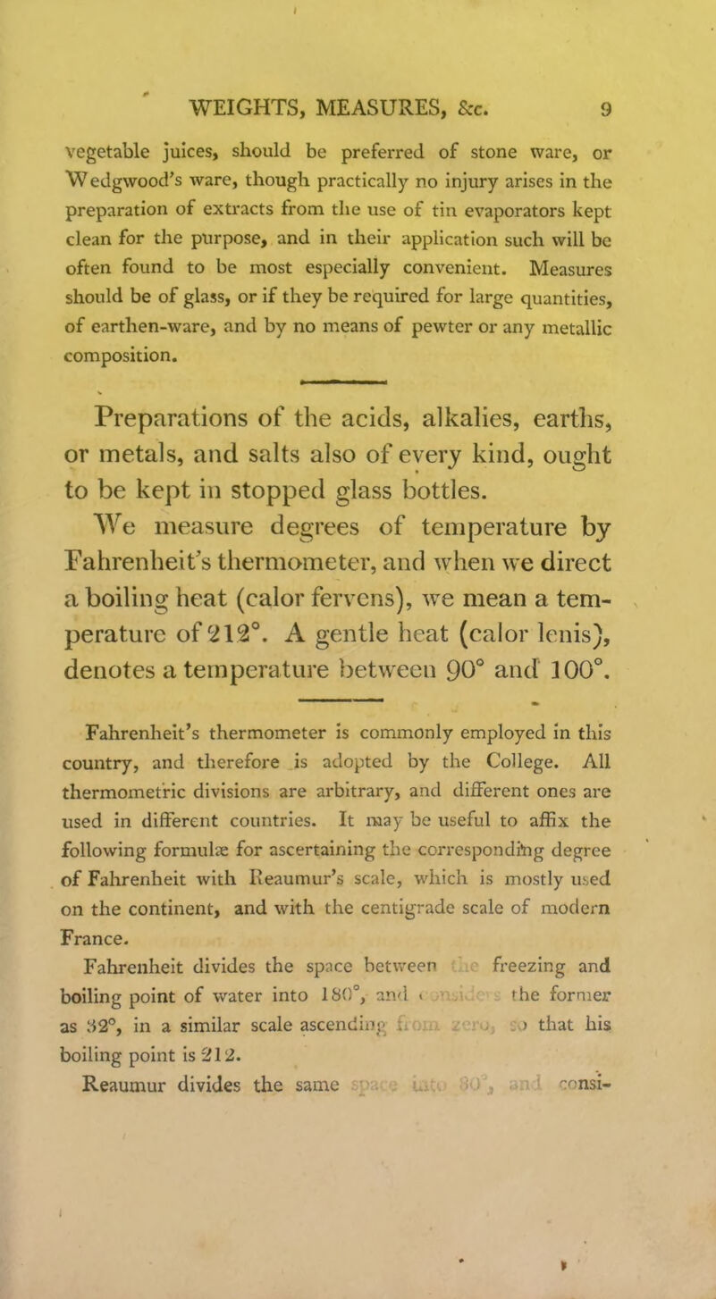 vegetable juices, should be preferred of stone ware, or Wedgwood's ware, though practically no injury arises in the preparation of extracts from the use of tin evaporators kept clean for the purpose, and in their application such will be often found to be most especially convenient. Measures should be of glass, or if they be required for large quantities, of earthen-ware, and by no means of pewter or any metallic composition. Preparations of the acids, alkalies, earths, or metals, and salts also of every kind, ought to be kept in stopped glass bottles. We measure degrees of temperature by Fahrenheit's thermometer, and when we direct a boiling heat (calor fervcns), Ave mean a tem- perature of 212°. A gentle heat (calor lenis), denotes a temperature between 90° and 100°, Fahrenheit's thermometer is commonly employed in this country, and therefore is adopted by the College. All thermomet'ric divisions are arbitrary, and different ones are used in different countries. It may be useful to affix the following formulae for ascertaining the correspondi*ng degree of Fahrenheit with Reaumur's scale, which is mostly used on the continent, and with the centigrade scale of modern France. Fahrenheit divides the space between - freezing and boiling point of water into 180°, and i the former as »i2°, in a similar scale ascending fiom zero, so that his boiling point is 212. Reaumur divides the same ■ iO , an ' consi-