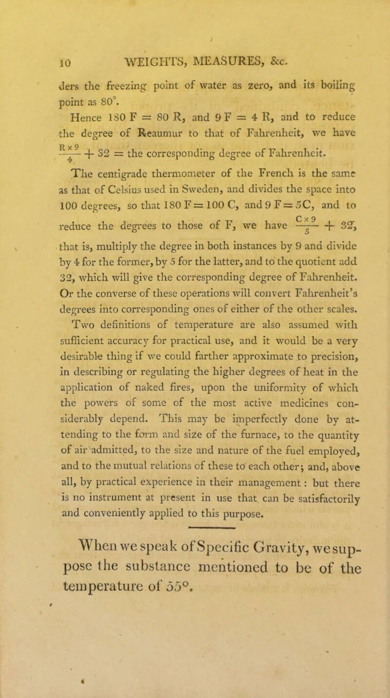 ders the freezing point of water as zero, and its boiling point as 80°. Hence ISO F = 80 R, and 9 F = 4 R, and to reduce the degree of Reaumur to that of Fahrenheit, we have R X 9 ' {- 32 = the corresponding degree of Fahrenheit. The centigrade thermometer of the French is the same as that of Celsius used in Sweden, and divides the space into 100 degrees, so that 180F= 100 C, and9 F = 5C, and to C X 9 reduce the degrees to those of F, we have — 1- 32, that is, mukiply the degree in both instances by 9 and divide by 4f for the former, by 5 for the latter, and to the quotient add 32, which will give the corresponding degree of Fahrenheit. Or the converse of these operations will convert Fahrenheit's degrees into corresponding ones of either of the other scales. Two definitions of temperature are also assumed with sufficient accuracy for practical use, and it would be a very desirable thing if we could farther approximate to precision, in describing or regulating the higher degrees of heat in the application of naked fires, upon the uniformity of which the powers of some of the most active medicines con- siderably depend. This may be imperfectly done by at- tending to the form and si2e of the furnace, to the quantity of air admitted, to the size and nature of the fuel employed, and to the mutual relations of these to' each other j and, above all, by practical experience in their management: but there is no instrument at present in use that can be satisfactorily and conveniently applied to this purpose. When we speak of Specific Gravity, we sup- pose the substance mentioned to be of the temperature of 55*^. *