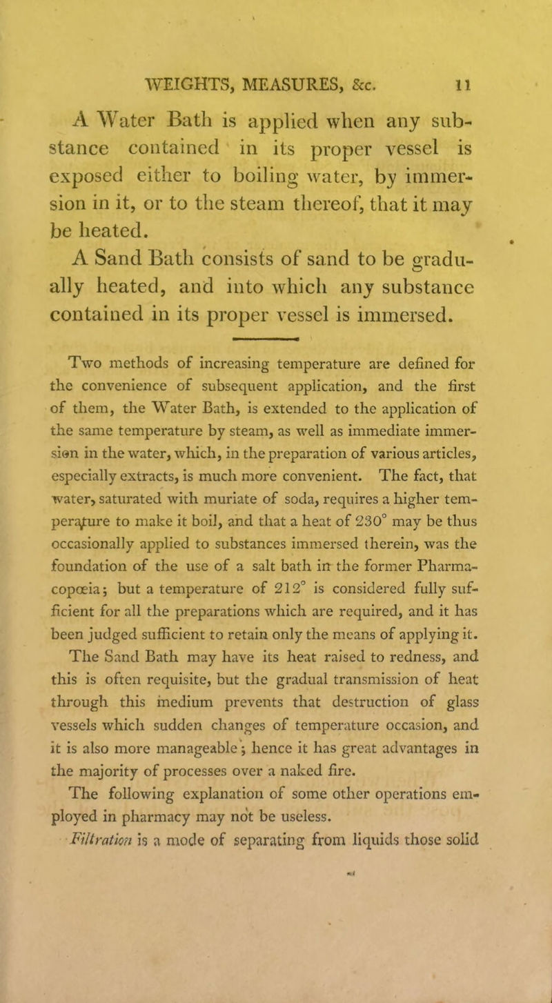A Water Bath is apphed when any sub- stance contained in its proper vessel is exposed either to boiling water, by immer- sion in it, or to the steam thereof, that it may be heated. A Sand Bath consists of sand to be gradu- ally heated, and into which any substance contained in its proper vessel is immersed. Two methods of increasing temperature are defined for the convenience of subsequent application, and the first of them, the Water Bath, is extended to the appHcation of the same temperature by steam, as well as immediate immer- slen in the water, which, in the preparation of various articles, especially extracts, is much more convenient. The fact, that water, saturated with muriate of soda, requires a higher tem- perature to make it boil, and that a heat of 230° may be thus occasionally applied to substances immersed therein, was the foundation of the use of a salt bath in the former Pharma- copoeia ; but a temperature of 212° is considered fully suf- ficient for all the preparations which are required, and it has been judged suflicient to retain only the means of applying it. The Sand Bath may have its heat raised to redness, and this is often requisite, but the gradual transmission of heat through this incdium prevents that destruction of glass vessels which sudden changes of temperature occasion, and it is also more manageable; hence it has great advantages in the majority of processes over a naked fire. The following explanation of some other operations era- ployed in pharmacy may not be useless. Filirat'm is a mode of separating from liquids those solid