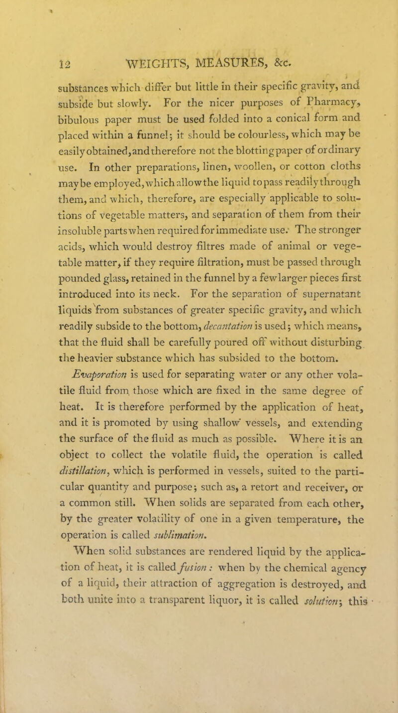 substances which differ but little in their specific gravity, and subside but slowly. For the nicer purposes of Pharmacy, bibulous paper must be used folded into a conical form and placed within a funnel; it should be colourless, which may be easily obtained,and therefore not the blottingpaper of ordinary use. In other preparations, linen, woollen, or cotton cloths maybe employed, which allowthe liquid topass readily through them, and which, therefore, are especially applicable to solu- tions of vegetable matters, and separation of them from their insoluble partswhen required for Immediate use.- The stronger acids, which would destroy filtres made of animal or vege- table matter, if they require filtration, must be passed through pounded glass, retained in the funnel by a fewlarger pieces first introduced into its neck. For the separation of supernatant liquids from substances of greater specific gravity, and which readily subside to the bottom, decantation is used; which means, that the fluid shall be carefully poured off without disturbing the heavier substance which has subsided to the bottom. Evaporation is used for separating water or any other vola- tile fluid from, those which are fixed in the same degree of heat. It is therefore performed by the application of heat, and it Is promoted by using shallow' vessels, and extending the surface of the fluid as much as possible. Where it Is an object to collect the volatile fluid, the operation is called distillation, w\\\ch. Is performed in vessels, suited to the parti- cular quantity and purpose; such as, a retort and receiver, or a common still. When solids are separated from each other, by the greater volatility of one In a given temperature, the operation is called sublimation. When solid substances are rendered liquid by the applica- tion of heat, it is called fusion: when by the chemical agency of a liquid, their attraction of aggregation Is destroyed, and both unite into a transparent liquor, it is called sohticn', this