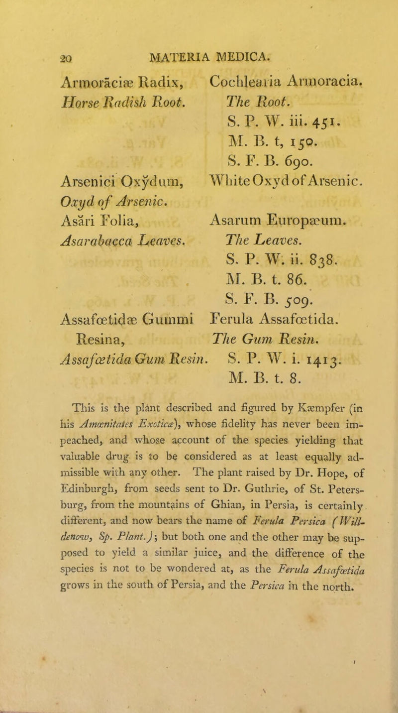 Horse Radish Root. Armoraciae Radix, Cochlearia Arnioracia. The Root. S.P. W. iii.451. M. B. t, 150. S. F. B. 690. White Ox vd of Arsenic. Arsenici Oxydiim, Oj^yd of Arsenic. Asari Folia, AsarahaQca Leaves. Assafoetidae Gummi Resin a, iVsarum Europa?um. The Leaves. S. P. W. ii. 838. M. B. t. 86. S. F. B. 509. Ferula Assafoetida. The Gum Resin. Assafoetida Gum Resin. S. P. W. i. 1413. M. B. t. 8. This is the plint described and figured by Kxmpfer (in his Amocnitntes Exotic(e\ whose fidelity has never been im- peached, and whose account of the species yielding that valuable drug is to be considered as at least equally ad- missible with any other. The plant raised by Dr. Hope, of Edinburgh, from seeds sent to Dr. Guthrie, of St. Peters- burg, from the mountains of Ghian, in Persia, is certainly different, and now bears the name of Ferula Persica (JVill- denoWi Sp. Plant.); but both one and the other may be sup- posed to yield a similar juice, and the difference of the species is not to be wondered at, as the Ferula Assafoetida grows in the south of Persia, and the Persica in the north.