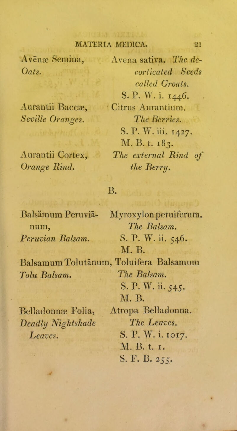 Aven-cC Seniina, Oats. Aurantii Baccoe, Seville Oranges, Aurantii Cortex, Orange Rind, Avena sativa. The de- corticated Seeds called Groats. S. P. W. i. 1446. Citrus Aurantium. T/^e Berries. S. P. W. iii. 1427. M. B. t. 183. The external Rind of the Rerry. B. Balsamum Peruvia- Myroxylon peruiferum. nuni, The Balsam. Peruvian Balsam. S. P. W. ii. 546. M. B. Balsamum Tolutanum, Toluifera Balsamum Tolu Balsam, Bellaclonn'tE Folia, Deadly Nightshade Leaves. The Balsam. S. P. W. ii. 545. M. B. Atropa Belladonna. The Leaves. S. P. W. i. 1017. M. B. t. I. S. P. B. 255.