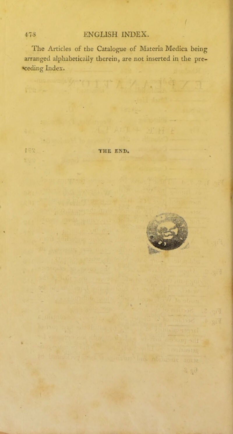 / 478 ENGLISH INDEX. The Articles of the Catalogue of Materia Medica being arranged alphabetically therein, are not inserted in the pro- ceeding Index. THE END,
