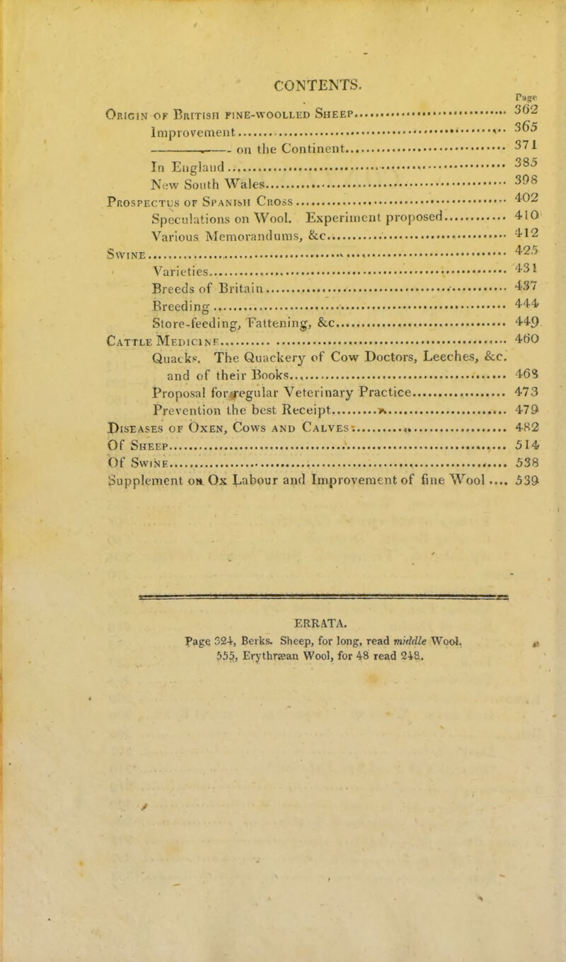 CONTENTS. Page Origin of British fine-woolled Sheep 302 Improvement • 3^ . on the Continent 371 In England 385 New South Wales 398 Prospectus of Spanish Cross 402 Speculations on Wool. Experiment proposed 410 Various Memorandums, &c 412 Swine 425 Varieties 431 Breeds of Britain • W Breed ing ■ m Store-feeding, Fattening, &c 449 Cattle Medicine 4t>0 Quack*. The Quackery of Cow Doctors, Leeches, &c. and of their Books 46? Proposal for-regular Veterinary Practice 473 Prevention the best Receipt x 479 Diseases of Oxen, Cows and Calves , 482 Of Sheep 514 Of Swine 538 Supplement on Ox Labour and Improvement of fine Wool .... 539 ERRATA. Page 524, Berks. Sheep, for long, read middle Wool. 555, Erythraean Wool, for 48 read 248.