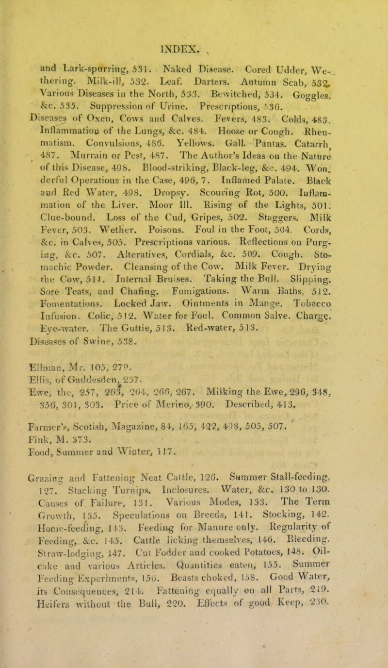 and Lark-spurring, 531« Naked Disease. Cored Udder, We- thering. Milk-ill, 532. Leaf. Darters. Autumn Scab, 53%, Various Diseases in the North, 533. Bewitched, 534. Goggles. &c. 53.5. Suppression of Urine. Prescriptions, ' 36*. Diseases of Oxen, Cows and Calves. Fevers, 4S3. Colds, 483. Inflammatiou of the Lungs, &c. 484. Moose or Cough. Rheu- matism. Convulsions, 4S6. Yellows. Call. Pantas. Catarrl^ 4S7. Murrain or Pest, 187. The Author's Ideas on the Nature of this Disease, 49S. Blood-striking, Black-leg, &•:-. 494. Won. derful Operations in the Case, 496, 7. Inflamed Palate. Black aad Red Water, 498. Dropsy. Scouring Rot, 500. Inflam- mation of the Liver. Moor 111. Rising of the Lights, 501. Clue-bound. Loss of the Cud, Gripes, 502. Staggers. Milk Fever, 503. Wether. Poisons. Foul in the Foot, 504. Cords, &c. in Calves, 505. Prescriptions various. Reflections on Purg^ ing, &c. 507. Alteratives, Cordials, &c. 509. Cough. Sto- machic Powder. Cleansing of the Cow. Milk Fever. Drying the Cow, oil. Internal Bruises. Taking the Bull. Slipping. Sore Teats, and Chafing. Fumigations. Warm Baths. 512. Fomentations. Locked Jaw. Ointments in Mange. Tobacco Infusion. Colic, 512. Water for Foul. Common Salve. Charge. Eye-water. The Guttie, 5 13. Red-water, 5 13. Diseases of Swine, 538. Eflman, Mr. 195} 27<>. Ellis, of Gaddesden, 237. Ewe, the, 257, 263, 264, 266, 267. Milking the Ewe, 296, 348, 356, 301, 303. Price of Merino,* 390. Described, 413. Farmer's, Scotish, Magazine, 8 V, 165, 492, 498, 505, 507. Fink, M. 373. Food, Summer and Winter, 117. Grazing and Fattening Neat Cattle, 126. Summer Stall-feeding. 127. Stacking Turnips, Inclo.-ures. Water, &c. 130 to 130. Causes of Failure, 131. Various Modes, 133. The Term Growth, 135. Speculations on Breeds, 141. Stocking, 142. Home-feeding, 1 13. Feeding for Manure only. Regularity of Feeding, &e. 145. Cattle licking themselves, 146. Bleeding. Straw-lodsing, 147. Cut Fodder and cooked Potatoes, 148. Oil- cake and various Articles. Quantities eaten, 155. Summer Feeding Experiments, I5u. Beasts ehoktd, 15S. Good Water, its Consequences, 214. Fattening equally on all Parts, 219. Heifers without the Bull, 220. Effects of good Keep, 230.