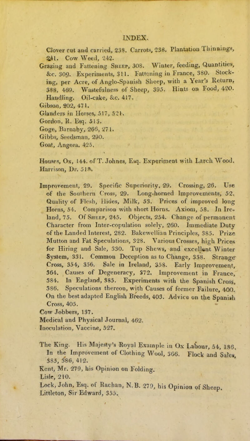 Clover cut and carried, 238. Carrots, 238. Plantation Thinnings, £41. Cow Weed, 242- Grazing and Fattening Shkep, 308. Winter, feeding, Quantities, &c. 309. Experiments, 311. Fattening in France, 380. Stock- ing, per Acre, of Anglo-Spanish Sheep, with a Year's Return, 388, 4-69. Wastefulness of Sheep, 395. Hints on Food, 420. Handling. Oil-cake, &c. 417. Gibson, 202, 471. Glanders in Horses, 517, 521. Gordon, R. Esq. 513. Goge, Barnaby, 266, 271. Gibbs, Seedsman, 290. Goat, Angora. 425. Houses, Ox, 141. of T. Johnes, Esq. Experiment with Larch Wood. Harrison, Dr. 513. Improvement, 29. Specific Superiority, 29. Crossing, 26. Use of the Southern Cross, 29. Long-horned Improvements, 52. Quality of Flesh, Hides, Milk, 53. Prices of improved long Horns, 54. Comparison with short Horns. Axiom, 58. In Ire- land, 75. Of Sheep, 245. Objects, 254. Change of permanent Character from Inter-copulation solely, 260. Immediate Duty of the Landed Interest, 282. Bakewellian Principles, 385. Prize Mutton and Fat Speculations, 328. Various Crosses, high Prices for Hiring and Sale, 330. Tup Shews, and excellent Winter System, 331. Common Deception as to Change, 338. Strange Cross, 354, 356. Sale in Ireland, 358. Early Improvement, 364. Causes of Degeneracy, 372. Improvement in France, 384. In England, 385. Experiments with the Spanish Cross, 386. Speculations thereon, with Causes of former Failure, 400. On the best adapted English Breeds, 403. Advice on the Spanish Cross, 405. • Cow Jobbers, 137. Medical and Physical Journal, 462. Inoculation, Vaccine, 527. The King. His Majesty's Royal Example in Ox Labour, 54, 186. In the Improvement of Clothing Wool, 366. Flock and Sales 5S5, 386, 412. Kent, Mr. 279, his Opinion on Folding. Lisle, 210. Lock, John, Esq. of Rachan, N.B. 279, his Opinion of Sheep. Littleton, Sir Edward, 355.