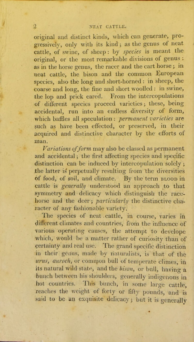 original and distinct kinds, which can generate, pro- gressively, only with its kind j as the genus of neat cattle, of swine, of sheep: by species is meant the original, or the most remarkable divisions of genus : as in the horse genus, the racer and the cart horse; in neat cattle, the bison and the common European species, also the long and short-horned : in sheep, the coarse and long, the fine and short woolled : in swine, the lop and prick eared. From the intercopulations of different species proceed varieties; these, being accidental, run into an endless diversity of form, which baffles all speculation : permanent varieties are such as have been effected, or preserved, in their acquired and distinctive character by the efforts of man. Variations of form may also be classed as permanent and accidental; the first affecting species and specific distinction can be induced by intercopulation solely ; the latter is' perpetually resulting from the diversities of food, of soil, and climate. By the term blood in cattle is generally understood an approach to that symmetry and delicacy which distinguish the race- horse and the deer; particularly the distinctive cha- racter of any fashionable variety. The species of neat cattle, in course, varies in different climates and countries, from the influence of various operating causes, the attempt to develope which, M ould be a matter rather of curiosity than of certainty and real use. The grand specific distinction in their genus, made by naturalists, is that of the urus, aurocli, or common bull of temperate climes, in its natural wild state, and the bison, or bull, having a bunch between his shoulders, generally indigenous in hot countries. This bunch, in some large cattle, reaches the weight of forty or fifty pounds, and is said to be an exquisite delicacy ; but it is generally