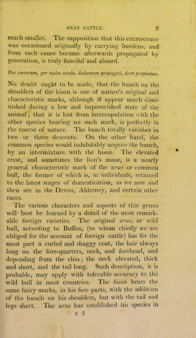 much smaller. The supposition that this excrescence was occasioned originally by carrying burdens, and from such cause became afterwards propagated by generation, is truly fanciful and absurd. Nec curtorum, per mult a secula, Juditorum propazin i, dccst prceputium, No doubt ought to be made, that the bunch on the shoulders of the bison is one of nature's original and characteristic marks, although if appear much dimi- nished during a low and impoverished state of the animal; that it is lost from intercopulation with the other species bearing no such mark, is perfectly in the course of nature. The bunch totally vanishes in two or three descents. On the other hand, the common species would indubitably acquire the bunch, by an intermixture, with the bison. The elevated crest, and sometimes the lion's mane, is a nearly general characteristic mark of the urus or common bull, the former of which is, in individuals, retained to the latest stages of domestication, as we now and then see in the Devon, Alderney, and certain other races. The various characters and aspects of this genus will best be learned by a detail of the most remark- able foreign varieties. The original urus, or wild bull, according to JBuffon, (to whom chiefly we are obliged for the account of foreign cattle) has for the most part a curled and shaggy coat, the hair always long on the fore-quarters, neck, and forehead, and depending from the chin; the neck elevated, thick and short, and the tail long. Such description, it is probable, may apply with tolerable accuracy to the wild bull in most countries. The bison bears the same hairy marks, in his fore parts, with the addition of the bunch on his shoulders, but with the tail and legs short. The urus has established his species in b 2