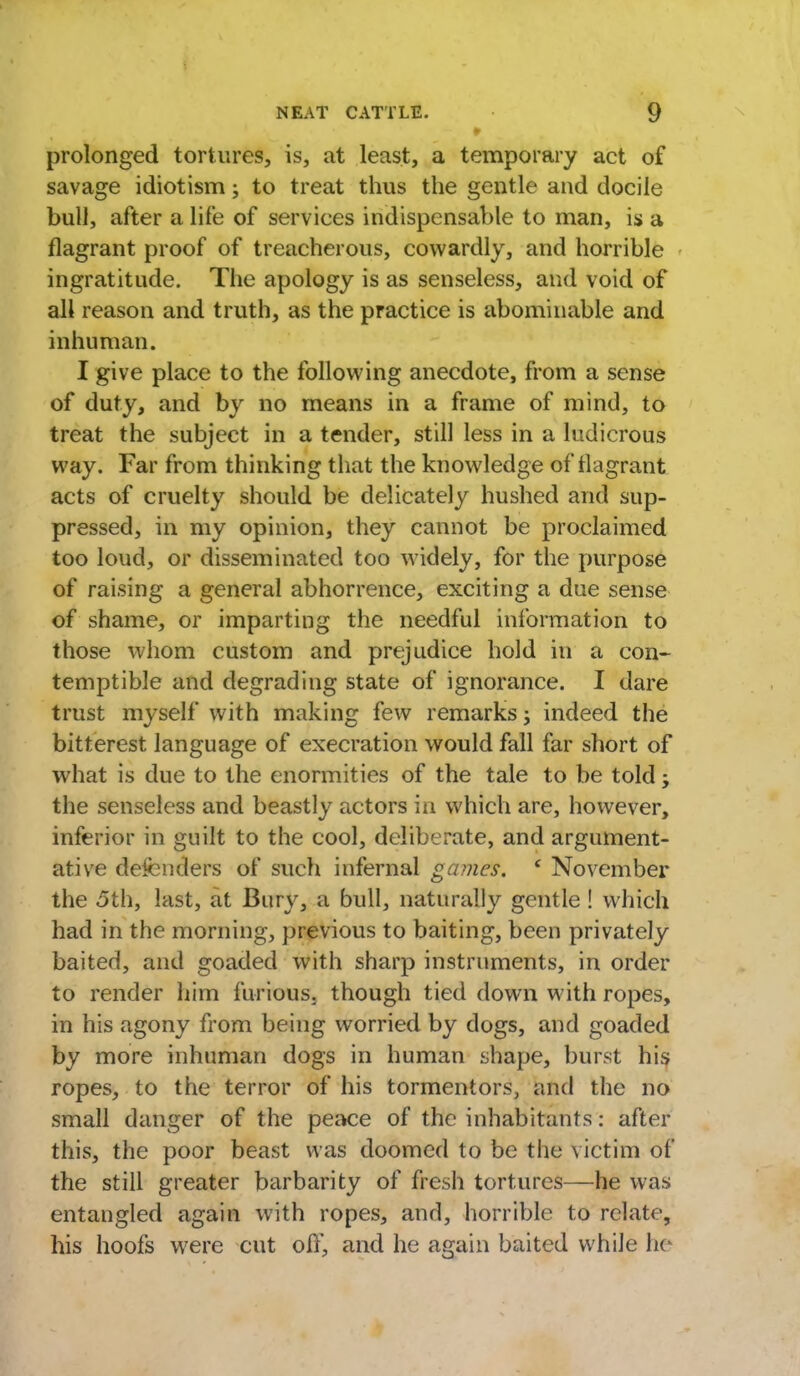 prolonged tortures, is, at least, a temporary act of savage idiotism; to treat thus the gentle and docile bull, after a life of services indispensable to man, is a flagrant proof of treacherous, cowardly, and horrible ingratitude. The apology is as senseless, and void of all reason and truth, as the practice is abominable and inhuman. I give place to the following anecdote, from a sense of duty, and by no means in a frame of mind, to treat the subject in a tender, still less in a ludicrous way. Far from thinking that the knowledge of flagrant acts of cruelty should be delicately hushed and sup- pressed, in my opinion, they cannot be proclaimed too loud, or disseminated too widely, for the purpose of raising a general abhorrence, exciting a due sense of shame, or imparting the needful information to those whom custom and prejudice hold in a con- temptible and degrading state of ignorance. I dare trust myself with making few remarks; indeed the bitterest language of execration would fall far short of what is due to the enormities of the tale to be told; the senseless and beastly actors in which are, however, inferior in guilt to the cool, deliberate, and argument- ative defenders of such infernal games. c November the 5th, last, at Bury, a bull, naturally gentle ! which had in the morning, previous to baiting, been privately baited, and goaded with sharp instruments, in order to render him furious, though tied down with ropes, in his agony from being worried by dogs, and goaded by more inhuman dogs in human shape, burst his ropes, to the terror of his tormentors, and the no small danger of the peace of the inhabitants: after this, the poor beast was doomed to be the victim of the still greater barbarity of fresh tortures—he was entangled again with ropes, and, horrible to relate, his hoofs were cut off, and he again baited while he