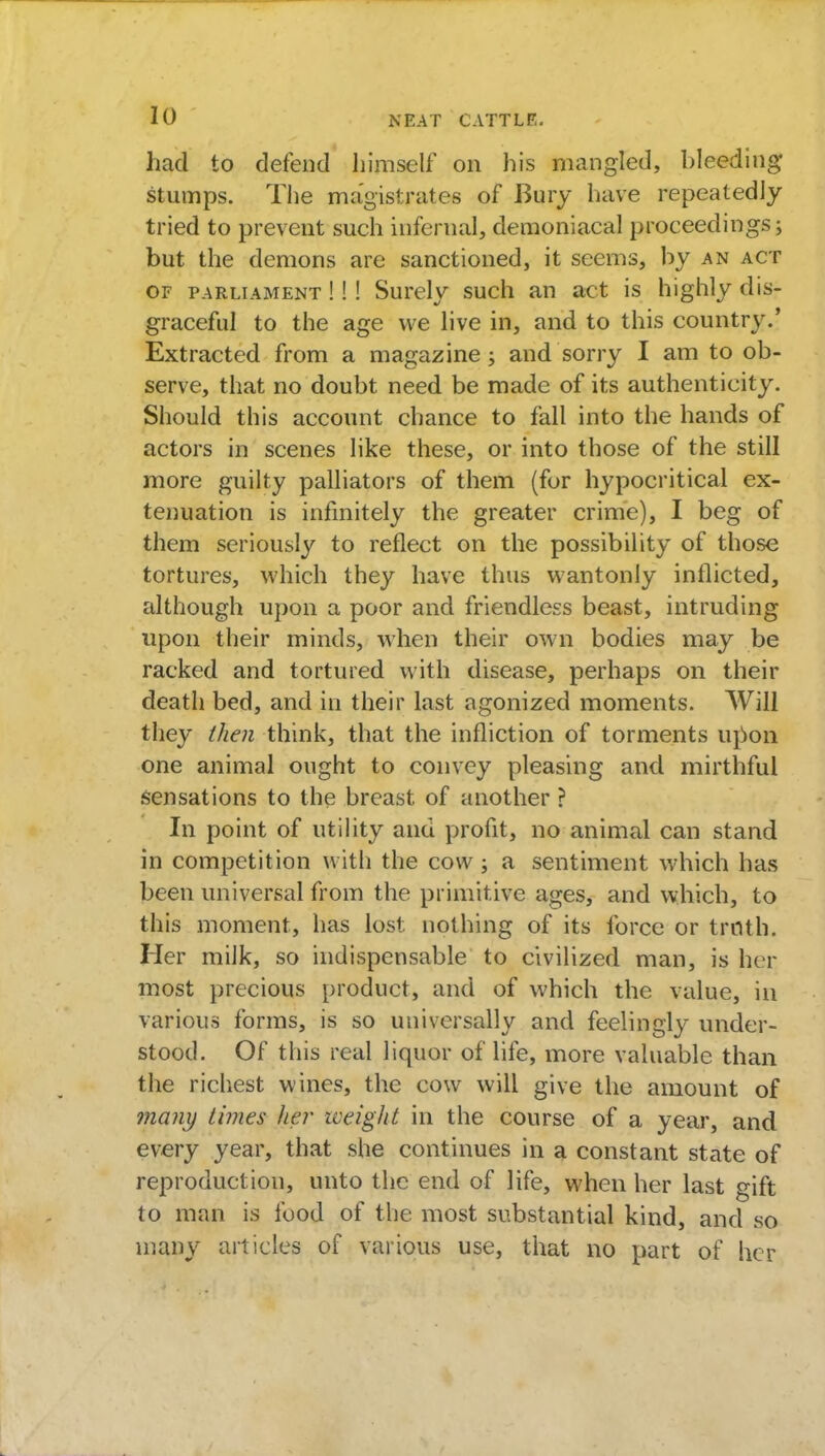 had to defend himself on his mangled, bleeding stumps. The magistrates of Bury have repeatedly tried to prevent such infernal, demoniacal proceedings; but the demons are sanctioned, it seems, by an act of parliament !!! Surely such an act is highly dis- graceful to the age we live in, and to this country.' Extracted from a magazine; and sorry I am to ob- serve, that no doubt need be made of its authenticity. Should this account chance to fall into the hands of actors in scenes like these, or into those of the still more guilty palliators of them (for hypocritical ex- tenuation is infinitely the greater crime), I beg of them seriously to reflect on the possibility of those tortures, which they have thus wantonly inflicted, although upon a poor and friendless beast, intruding upon their minds, when their own bodies may be racked and tortured with disease, perhaps on their death bed, and in their last agonized moments. Will they then think, that the infliction of torments upon one animal ought to convey pleasing and mirthful sensations to the breast of another ? In point of utility and profit, no animal can stand in competition with the cow; a sentiment which has been universal from the primitive ages, and which, to this moment, has lost nothing of its force or troth. Her milk, so indispensable to civilized man, is her most precious product, and of which the value, in various forms, is so universally and feelingly under- stood. Of this real liquor of life, more valuable than the richest wines, the cow will give the amount of many times Iter weight in the course of a year, and every year, that she continues in a constant state of reproduction, unto the end of life, when her last gift to man is food of the most substantial kind, and so many articles of various use, that no part of her