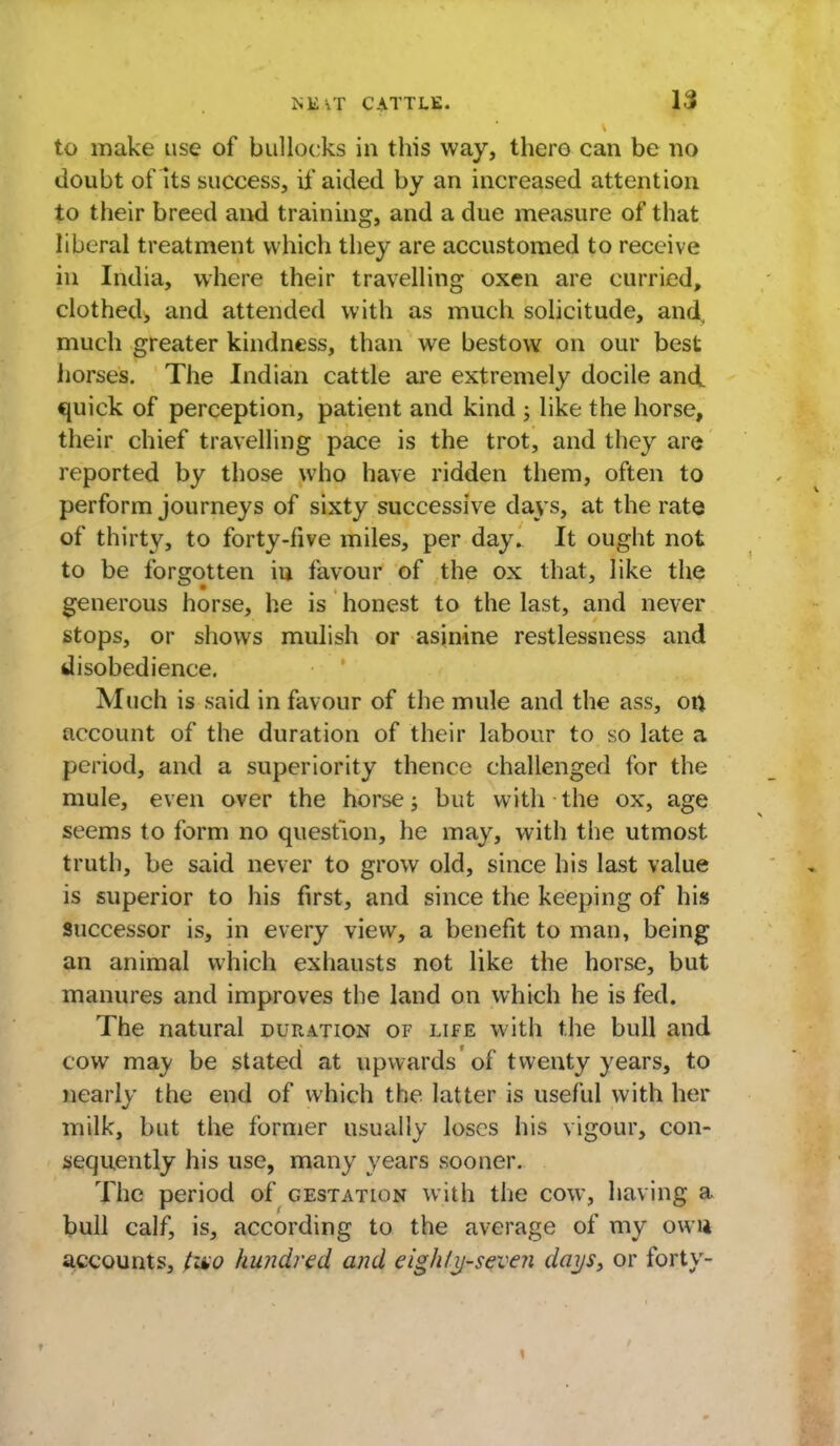 to make use of bullocks in this way, there can be no doubt of its success, if aided by an increased attention to their breed and training, and a due measure of that liberal treatment which they are accustomed to receive in India, where their travelling oxen are curried, clothed, aud attended with as much solicitude, and, much greater kindness, than we bestow on our best horses. The Indian cattle are extremely docile and quick of perception, patient and kind ; like the horse, their chief travelling pace is the trot, and they are reported by those who have ridden them, often to perform journeys of sixty successive days, at the rate of thirty, to forty-five miles, per day. It ought not to be forsrotten in favour of the ox that, like the generous horse, he is honest to the last, and never stops, or shows mulish or asinine restlessness and disobedience. Much is said in favour of the mule and the ass, on account of the duration of their labour to so late a period, and a superiority thence challenged for the mule, even over the horse; but with the ox, age seems to form no question, he may, with the utmost truth, be said never to grow old, since his last value is superior to his first, and since the keeping of his successor is, in every view, a benefit to man, being an animal which exhausts not like the horse, but manures and improves the land on which he is fed. The natural duration of life with the bull and cow may be stated at upwards of twenty years, to nearly the end of which the latter is useful with her milk, but the former usually loses his vigour, con- sequently his use, many years sooner. The period of gestation with the cow, having a bull calf, is, according to the average of my own accounts, two hundred and eigh/ij-seven days, or forty-