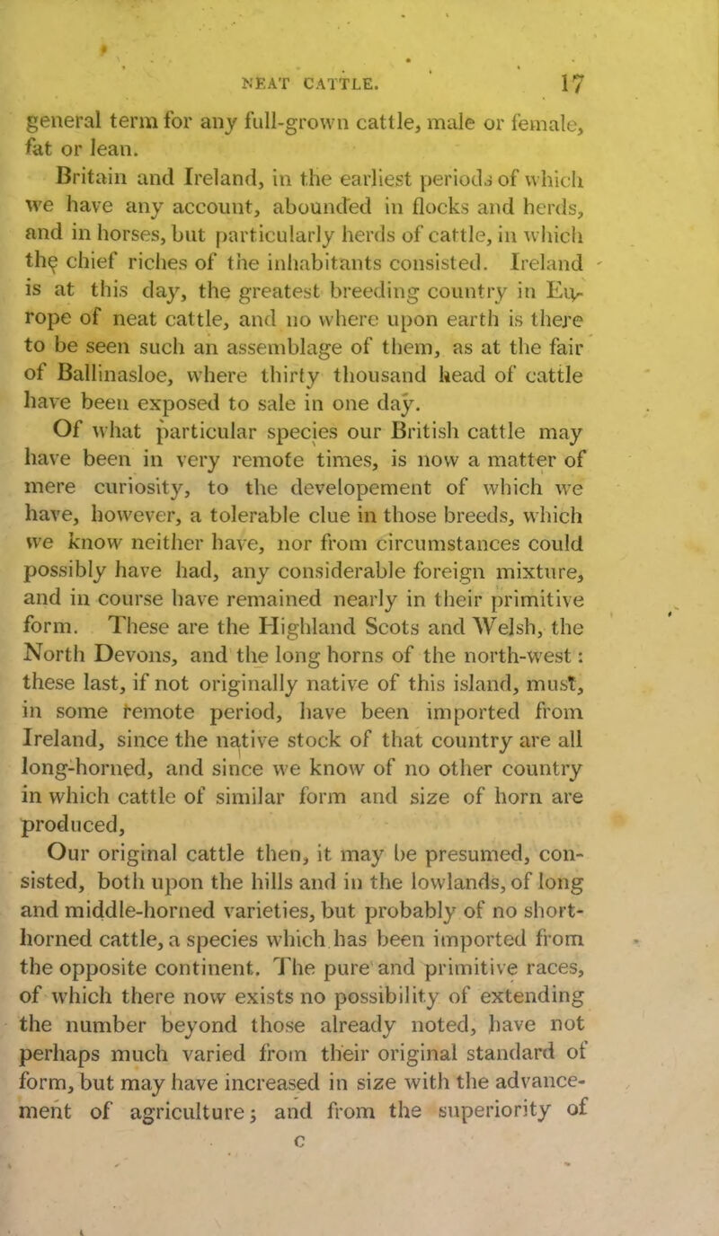 general term for any full-grown cattle, male or female, fat or lean. Britain and Ireland, in the earliest periods of which we have any account, abounded in flocks and herds, and in horses, but particularly herds of cattle, in which the chief riches of the inhabitants consisted. Ireland is at this day, the greatest breeding country in Eiv- rope of neat cattle, and no where upon earth is there to be seen such an assemblage of them, as at the fair of Ballinasloe, where thirty thousand head of cattle have been exposed to sale in one day. Of what particular species our British cattle may have been in very remote times, is now a matter of mere curiosity, to the developement of which we have, however, a tolerable clue in those breeds, which we know neither have, nor from circumstances could possibly have had, any considerable foreign mixture, and in course have remained nearly in their primitive form. These are the Highland Scots and Welsh, the North Devons, and the long horns of the north-west: these last, if not originally native of this island, must, in some remote period, have been imported from Ireland, since the native stock of that country are all long-horned, and since we know of no other country in which cattle of similar form and size of horn are produced, Our original cattle then, it may be presumed, con- sisted, both upon the hills and in the lowlands, of long and middle-horned varieties, but probably of no short- horned cattle, a species which has been imported from the opposite continent. The pure and primitive races, of which there now exists no possibility of extending the number beyond those already noted, have not perhaps much varied from their original standard of form, but may have increased in size with the advance- ment of agriculture; and from the superiority of c