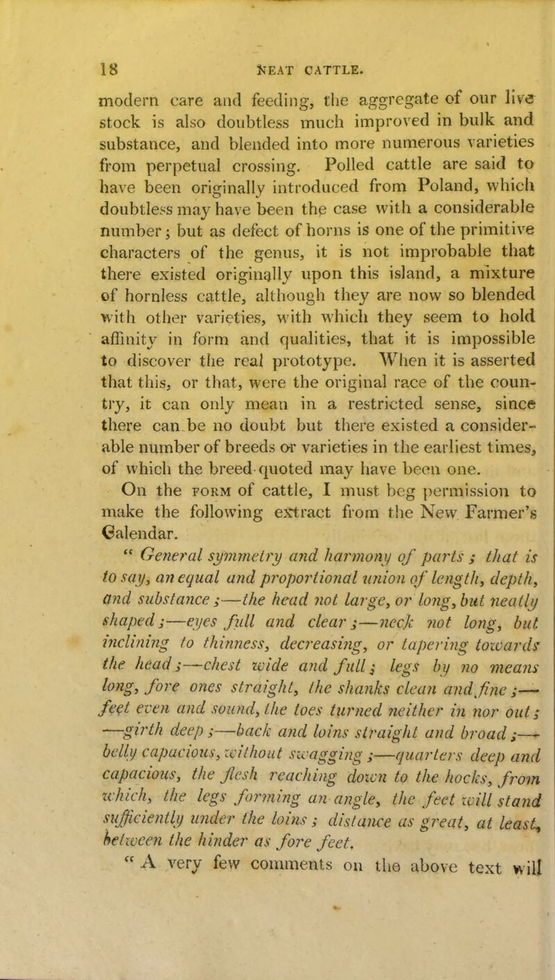 modern care and feeding, the aggregate of our live stock is also doubtless much improved in bulk and substance, and blended into more numerous varieties from perpetual crossing. Polled cattle are said to have been originally introduced from Poland, which doubtless may have been the case with a considerable number % but as defect of horns is one of the primitive characters of the genus, it is not improbable that there existed originally upon this island, a mixture of hornless cattle, although they are now so blended with other varieties, with which they seem to hold affinity in form and qualities, that it is impossible to discover the real prototype. When it is asserted that this, or that, were the original race of the coun- try, it can only mean in a restricted sense, since there can be no doubt but there existed a consider- able number of breeds or varieties in the earliest times, of which the breed quoted may have been one. On the form of cattle, I must beg permission to make the following extract from the New Farmer's Calendar.  General symmetry and harmony of parts ; that is to say, an equal and proportional union of lengthy depth, and substance ;—the head not large, or long, but neatly shaped;—eyes full and clear;—neck not long, but. inclining to thinness, decreasing, or tapering towards the head;—chest wide and full; legs by no means long, fore ones straight, the shanks clean and fine ;— feet even and sound, the toes turned neitlier in nor out; —girth deep ;—back and loins straight and broad;— belly capacious, without swagging ;—quarters deep and capacious, the flesh reaching down to the hocks, from -which, the legs forming an angle, the feet will stand sufficiently under the loins ; distance as great, at least, helwcen the hinder as fore feet.  A very few comments on the above text will