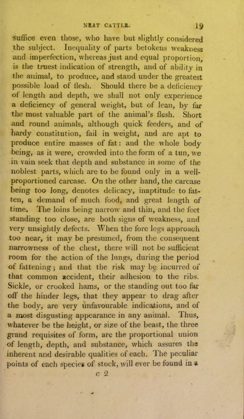 fofiiee even those, who have but slightly considered the subject. Inequality of parts betokens weakness and imperfection, whereas just and equal proportion, is the truest indication of strength, and of ability in the animal, to produce, and stand under the greatest possible load of flesh. Should there be a deficiency of length and depth, we shall not only experience a deficiency of general weight, but of lean, by far the most valuable part of the animal's flesh. Short and round animals, although quick feeders, and of hardy constitution, fail in weight, and are apt to produce entire masses of fat: and the whole body being, as it were, crowded into the form of a tun, we in vain seek that depth and substance in some of the noblest parts, which are to be found only in a well- proportioned carcase. On the other hand, the carcase being too long, denotes delicacy, inaptitude to fat- ten, a demand of much food, and great length of time. The loins being narrow and thin, and the feet standing too close, are both signs of weakness, and very unsightly defects. When the fore legs approach too near, it may be presumed, from the consequent narrowness of the chest, there will not be sufficient room for the action of the lungs, during the period of fattening; and that the risk may be incurred of that common accident, their adhesion to the ribs. Sickle, or crooked hams, or the standing out too far off the hinder legs, that they appear to drag after the body, are very unfavourable indications, and of a most disgusting appearance in any animal. Thus, whatever be the height, or size of the beast, the three grand requisites of form, are the proportional union of length, depth, and substance, which assures the inherent and desirable qualities of each. The peculiar points of each species of stock, will ever be found in a c 2