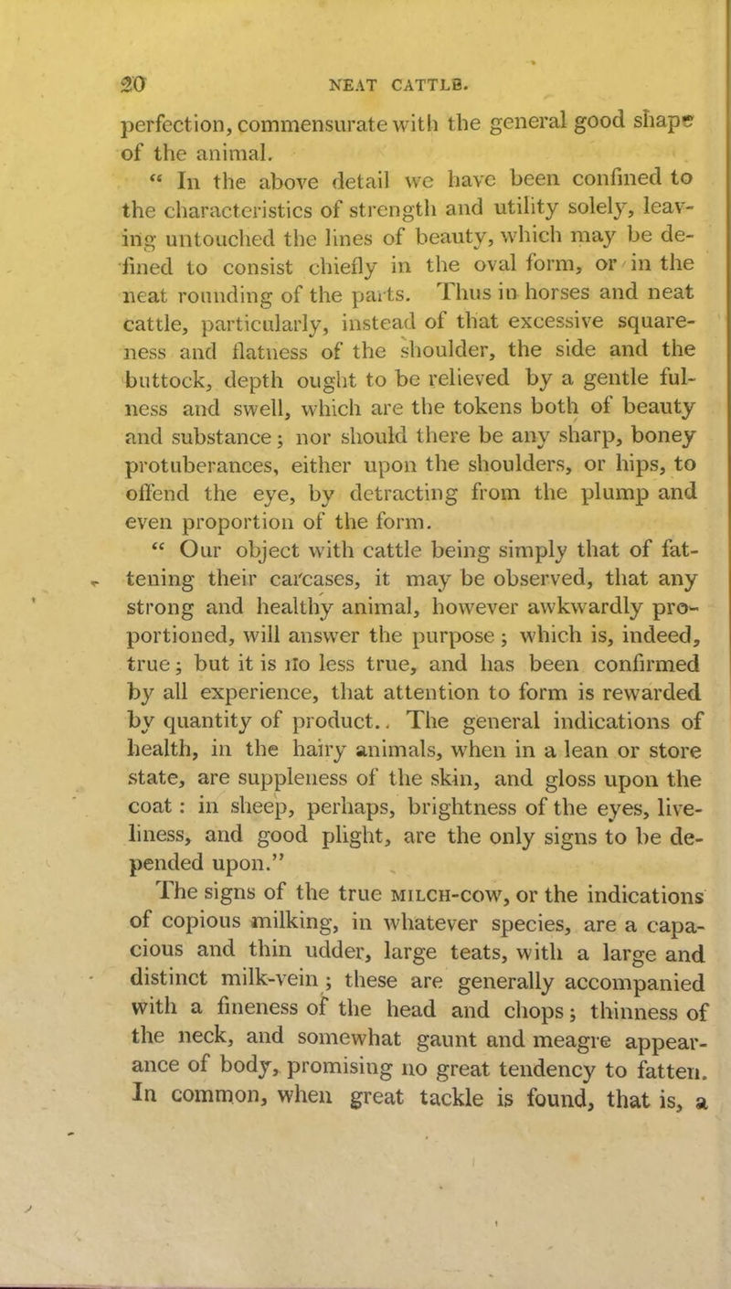 perfection, commensurate with the general good shape of the animal.  In the above detail we have been confined to the characteristics of strength and utility solely, leav- ing untouched the lines of beauty, which may be de- fined to consist chiefly in the oval form, or in the neat rounding of the parts. Thus in horses and neat cattle, particularly, instead of that excessive square- ness and flatness of the shoulder, the side and the buttock, depth ought to be relieved by a gentle ful- ness and swell, which are the tokens both of beauty and substance; nor should there be any sharp, boney protuberances, either upon the shoulders, or hips, to offend the eye, by detracting from the plump and even proportion of the form.  Our object with cattle being simply that of fat- tening their carcases, it may be observed, that any strong and healthy animal, however awkwardly pro~ portioncd, will answer the purpose ; which is, indeed, true; but it is ilo less true, and has been confirmed by all experience, that attention to form is rewarded by quantity of product.. The general indications of health, in the hairy animals, when in a lean or store state, are suppleness of the skin, and gloss upon the coat: in sheep, perhaps, brightness of the eyes, live- liness, and good plight, are the only signs to be de- pended upon. The signs of the true milch-cow, or the indications of copious milking, in whatever species, are a capa- cious and thin udder, large teats, with a large and distinct milk-vein ; these are generally accompanied with a fineness of the head and chops; thinness of the neck, and somewhat gaunt and meagre appear- ance of body, promising no great tendency to fatten. In common, when great tackle is found, that is, a