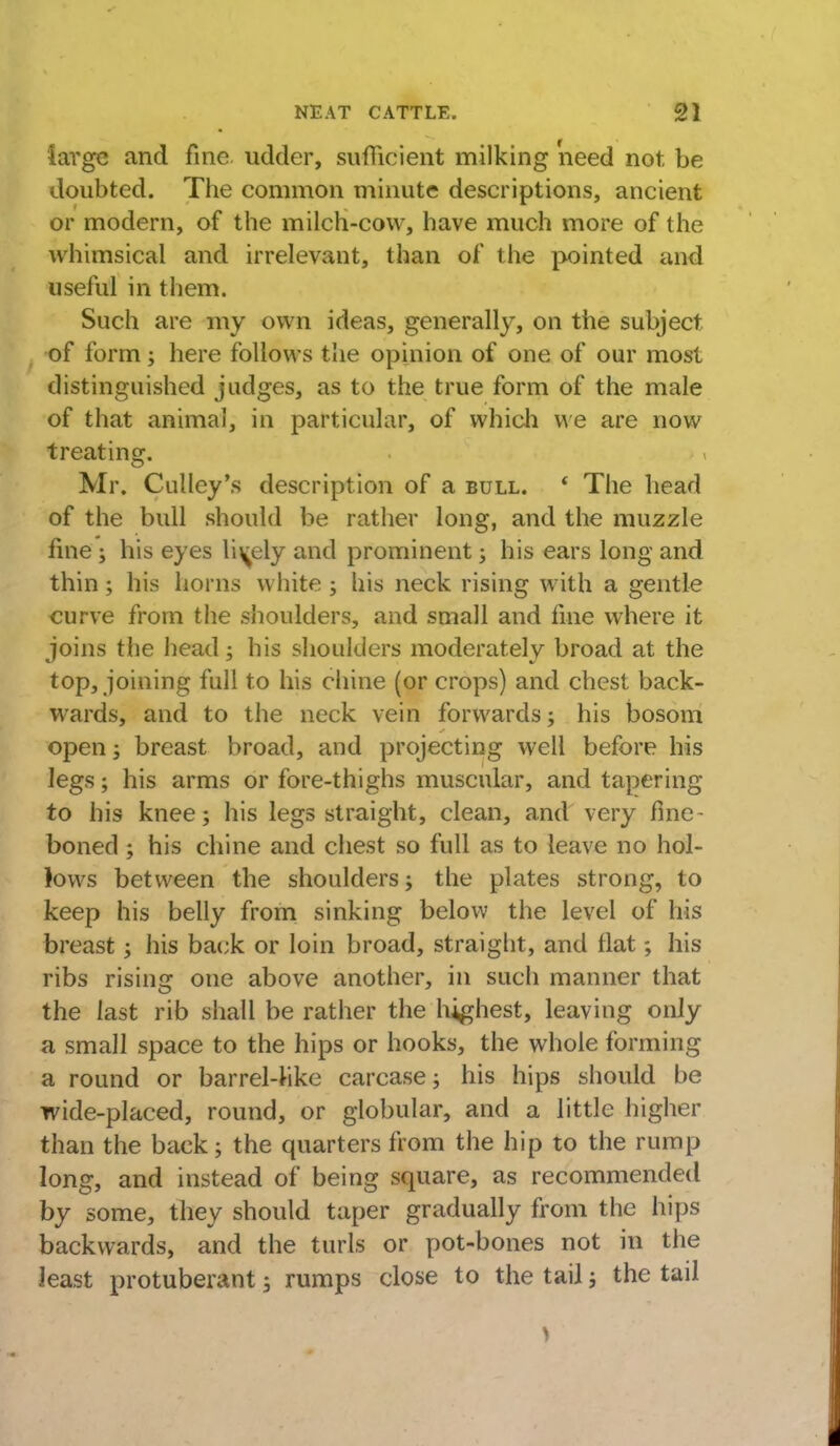 large and fine udder, sufficient milking 'need not be doubted. The common minute descriptions, ancient or modern, of the milch-cow, have much more of the whimsical and irrelevant, than of the pointed and useful in them. Such are my own ideas, generally, on the subject of form; here follows the opinion of one of our most distinguished judges, as to the true form of the male of that animal, in particular, of which we are now treating. Mr. Culley's description of a bull. * The head of the bull should be rather long, and the muzzle fine ; his eyes lively and prominent; his ears long and thin; his horns white ; his neck rising with a gentle curve from the shoulders, and small and fine where it joins the head; his shoulders moderately broad at the top, joining full to his chine (or crops) and chest back- wards, and to the neck vein forwards; his bosom open ; breast broad, and projecting well before his legs; his arms or fore-thighs muscular, and tapering to his knee; his legs straight, clean, and very fine- boned ; his chine and chest so full as to leave no hol- lows between the shoulders; the plates strong, to keep his belly from sinking below the level of his breast; his back or loin broad, straight, and flat; his ribs rising one above another, in such manner that the last rib shall be rather the highest, leaving only a small space to the hips or hooks, the whole forming a round or barrel-like carcase; his hips should be wide-placed, round, or globular, and a little higher than the back; the quarters from the hip to the rump long, and instead of being square, as recommended by some, they should taper gradually from the hips backwards, and the turls or pot-bones not in the least protuberant 3 rumps close to the tail; the tail I