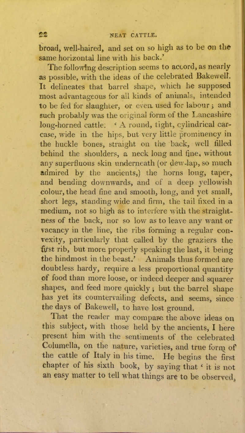 broad, well-haired, and set on so high as to be on the same horizontal line with his back.' The following description seems to accord, as nearly as possible, with the ideas of ihe celebrated Bakewelf. It delineates that barrel shape, which he supposed most advantageous for ail kinds of animals, intended to be fed for slaughcer, or even, used for labour j and such probably was the original form of the Lancashire long-horned cattle: ' A round, tight, cylindrical car- case, wide in the hips, but very little prominency in the huckle bones, straight on the back, well filled behind the shoulders, a neck long and fine, without any superfluous skin underneath (or dew-lap, so much admired by the ancients,) the horns long, taper, and bending downwards, and of a deep yellowish colour, the head fine and smooth, long, and yet small, short legs, standing wide and firm, the tail fixed in a medium, not so high as to interfere with the straight- ness of the back, nor so low as to leave anv want, or vacancy in the line, the ribs forming a regular con- vexity, particularly that called by the graziers the first rib, but more properly speaking the last, it being the hindmost in the beast.' Animals thus formed are doubtless hardy, require a less proportional quantity of food than more loose, or indeed deeper and squarer shapes, and feed more quickly; but the barrel shape has yet its countervailing defects, and seems, since the days of Bakewell, to have lost ground. That the reader may compare, the above ideas on this subject, with those held by the ancients, I here present him with the sentiments of the celebrated Columella, on the nature, varieties, and true furm of the cattle of Italy in his time. He begins the first chapter of his sixth book, by saying that * it is not an easy matter to tell what things are to be observed,