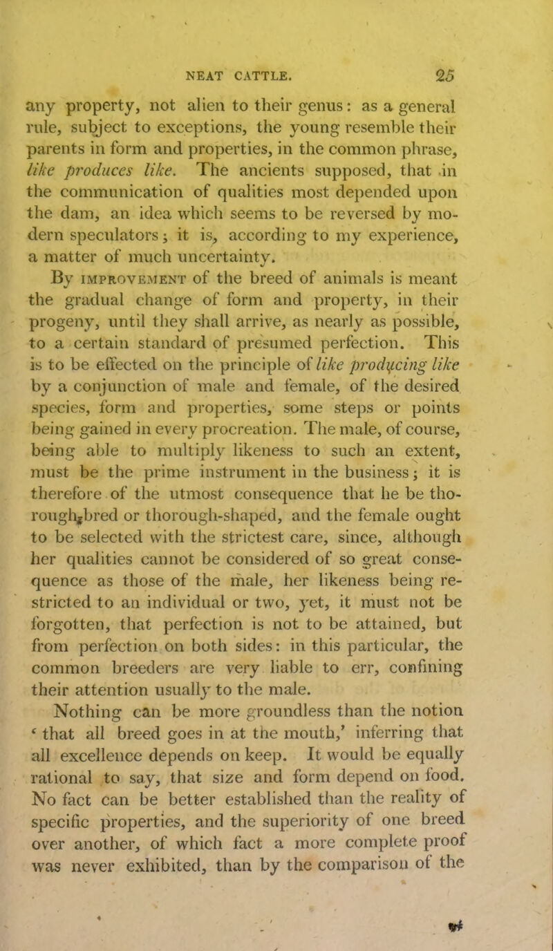 any property, not alien to their genus: as a general rule, subject to exceptions, the young resemble their parents in form and properties, in the common phrase, like produces like. The ancients supposed, that in the communication of qualities most depended upon the dam, an idea which seems to be reversed by mo- dern speculators; it is, according to my experience, a matter of much uncertainty. By improvement of the breed of animals is meant the gradual change of form and property, in their progeny, until they shall arrive, as nearly as possible, to a certain standard of presumed perfection. This is to be effected on the principle of like producing like by a conjunction of male and female, of the desired species, form and properties, some steps or points being gained in every procreation. The male, of course, being able to multiply likeness to such an extent, must be the prime instrument in the business j it is therefore of the utmost consequence that he be tho- roughbred or thorough-shaped, and the female ought to be selected with the strictest care, since, although her qualities cannot be considered of so great conse- quence as those of the male, her likeness being re- stricted to an individual or two, yet, it must not be forgotten, that perfection is not to be attained, but from perfection on both sides: in this particular, the common breeders are very liable to err, confining their attention usually to the male. Nothing can be more groundless than the notion ' that all breed goes in at tne mouth/ inferring that all excellence depends on keep. It would be equally rational to say, that size and form depend on food. No fact can be better established than the reality of specific properties, and the superiority of one breed over another, of which fact a more complete proof was never exhibited, than by the comparison of the ♦