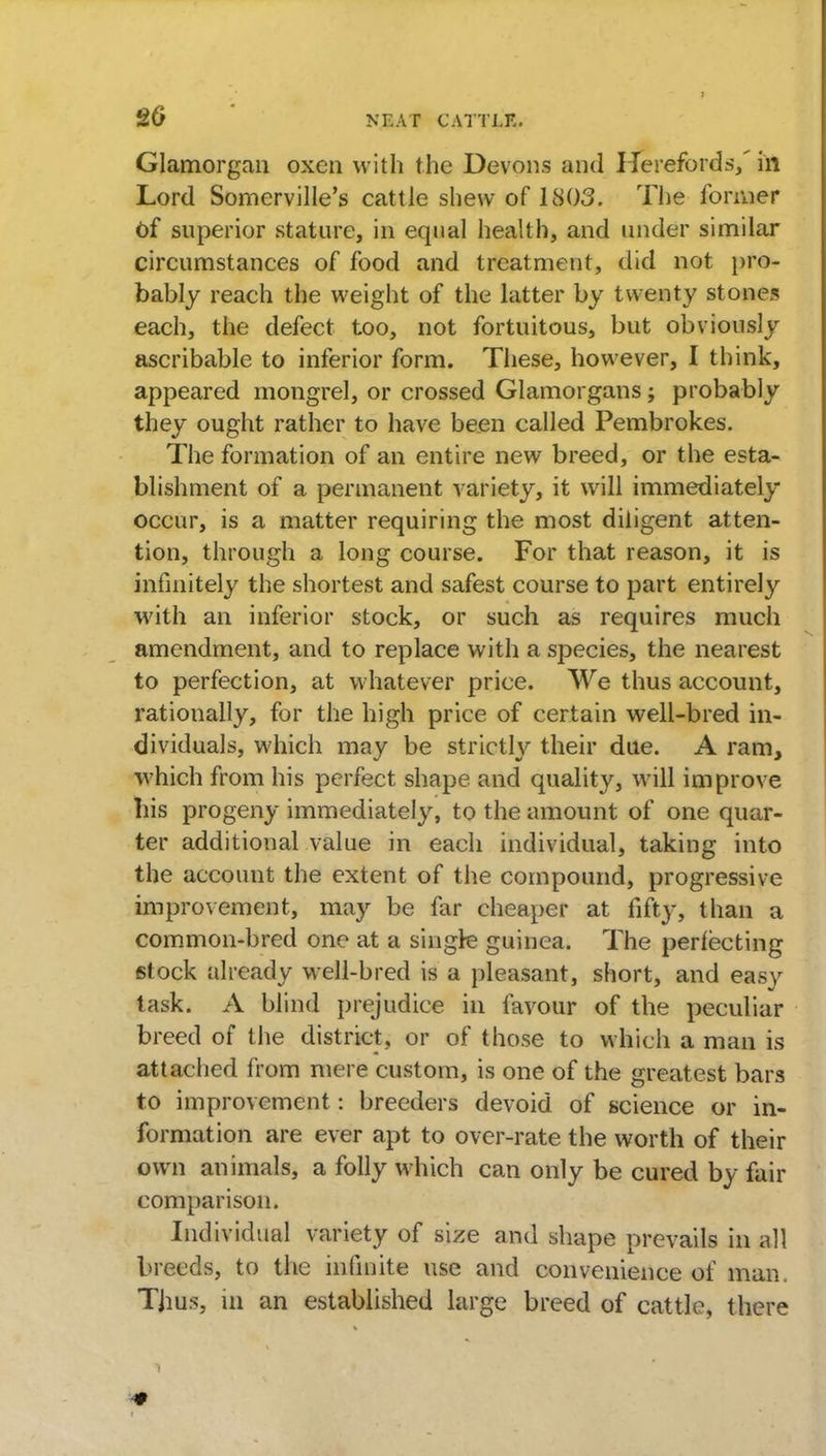 20 Glamorgan oxen with the Devons and Herefords,' in Lord Somerville's cattle shew of 1803. The former Of superior stature, in equal health, and under similar circumstances of food and treatment, did not pro- bably reach the weight of the latter by twenty stones each, the defect too, not fortuitous, but obviously ascribable to inferior form. These, however, I think, appeared mongrel, or crossed Glamorgans; probably they ought rather to have been called Pembrokes. The formation of an entire new breed, or the esta- blishment of a permanent variety, it will immediately occur, is a matter requiring the most diligent atten- tion, through a long course. For that reason, it is infinitely the shortest and safest course to part entirely with an inferior stock, or such as requires much amendment, and to replace with a species, the nearest to perfection, at whatever price. We thus account, rationally, for the high price of certain well-bred in- dividuals, which may be strictly their due. A ram, which from his perfect shape and quality, will improve his progeny immediately, to the amount of one quar- ter additional value in each individual, taking into the account the extent of the compound, progressive improvement, may be far cheaper at fifty, than a common-bred one at a single guinea, The perfecting stock already well-bred is a pleasant, short, and easy task. A blind prejudice in favour of the peculiar breed of the district, or of those to which a man is attached from mere custom, is one of the greatest bars to improvement: breeders devoid of science or in- formation are ever apt to over-rate the worth of their own animals, a folly which can only be cured by fair comparison. Individual variety of size and shape prevails in all breeds, to the infinite use and convenience of man, Thus, in an established large breed of cattle, there