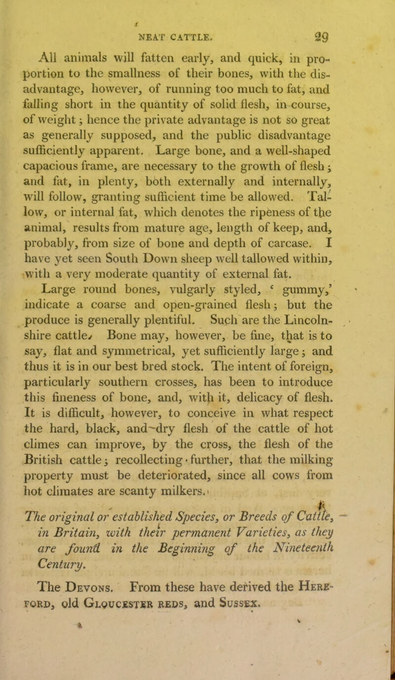 All animals will fatten early, and quick, in pro- portion to the smallness of their bones, with the dis- advantage, however, of running too much to fat, and falling short in the quantity of solid flesh, in course, of weight; hence the private advantage is not so great as generally supposed, and the public disadvantage sufficiently apparent. Large bone, and a well-shaped capacious frame, are necessary to the growth of flesh and fat, in plenty, both externally and internally, will follow, granting sufficient time be allowed. Tal- low, or internal fat, which denotes the ripeness of the animal, results from mature age, length of keep, and, probably, from size of bone and depth of carcase. I have yet seen South Down sheep well tallowed within, with a very moderate quantity of external fat. Large round bones, vulgarly styled, ( gummy,' indicate a coarse and open-grained flesh; but the produce is generally plentiful. Such are the Lincoln- shire cattle/ Bone may, however, be fine, that is to say, flat and symmetrical, yet sufficiently large; and thus it is in our best bred stock. The intent of foreign, particularly southern crosses, has been to introduce this fineness of bone, and, witji it, delicacy of flesh. It is difficult, however, to conceive in what respect the hard, black, and-dry flesh of the cattle of hot climes can improve, by the cross, the flesh of the British cattle ; recollecting • further, that the milking property must be deteriorated, since all cows from hot climates are scanty milkers.' i The original or established Species, or Breeds of Cattle, in Britain, zvith their permanent Varieties, as they are found in the Beginning of the Nineteenth Century. The Devons. From these have derived the Here- ford, old Gloucester reds, and Sussex.