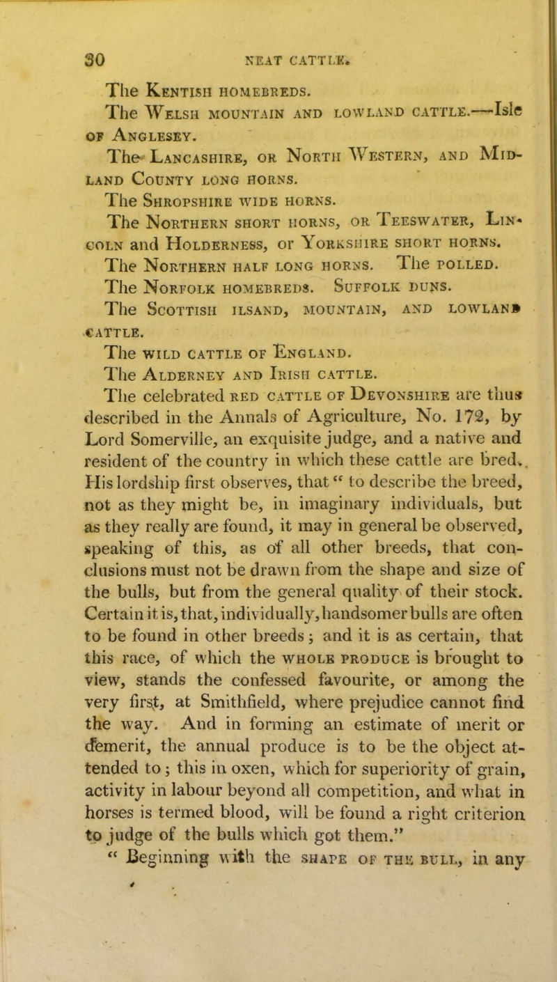 The Kentish homebreds. The Welsh mountain and lowland cattle.—Isle of Anglesey. The- Lancashire, or North Western, and Mid- land County long horns. The Shropshire wide horns. The Northern short horns, or Teeswater, Lin- coln and Holderness, or Yorkshire short horns. The Northern half long horns. The tolled. The Norfolk homebreds. Suffolk duns. The Scottish ilsand, mountain, and lowlanb CATTLE. The wild cattle of England. The Alderney and Irish cattle. The celebrated red cattle of Devonshire are thus described in the Annals of Agriculture, No. 172, by Lord Somerville, an exquisite judge, and a native and resident of the country in which these cattle are bred*. His lordship first observes, that<f to describe the breed, not as they might be, in imaginary individuals, but as they really are found, it may in general be observed, speaking of this, as of all other breeds, that con- clusions must not be drawn from the shape and size of the bulls, but from the general quality of their stock. Certain it is, that, individually,handsomerbulls are often to be found in other breeds; and it is as certain, that this race, of which the whole produce is brought to view, stands the confessed favourite, or among the very first, at Smithfield, where prejudice cannot find the way. And in forming an estimate of merit or demerit, the annual produce is to be the object at- tended to; this in oxen, which for superiority of grain, activity in labour beyond all competition, and what in horses is termed blood, will be found a right criterion to judge of the bulls which got them. Beginning with the shape of the bull, in any
