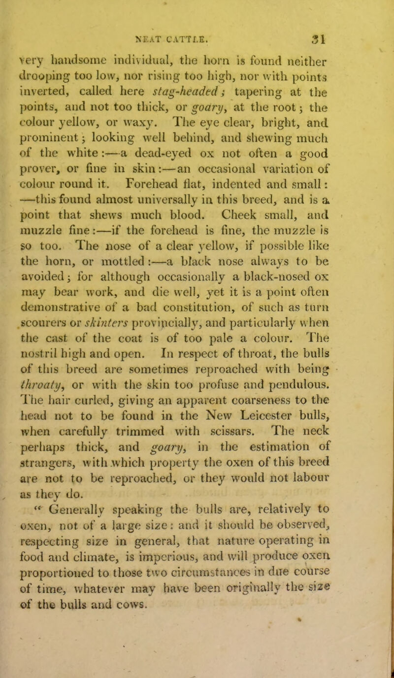 very handsome individual, the horn is found neither drooping too low, nor rising too high, nor with points inverted, called here stag-headed; tapering at the points, and not too thick, or goary, at the root; the colour yellow, or waxy. The eye clear, bright, and prominent; looking well behind, and shewing much of the white :—a dead-eyed ox not often a good prover, or fine in skin:—an occasional variation of colour round it. Forehead flat, indented and small: —this found almost universally in this breed, and is a point that shews much blood. Cheek small, and muzzle fine:—if the forehead is fine, the muzzle is so too. The nose of a clear yellow, if possible like the horn, or mottled :—a black nose always to be avoided -3 for although occasionally a black-nosed ox may bear work, and die well, yet it is a point often demonstrative of a bad constitution, of such as turn scourers or skinters proviucially, and particularly when the cast of the coat is of too pale a colour. The nost ril high and open. In respect of throat, the bulls of this breed are sometimes reproached with being throaty, or with the skin too profuse and pendulous. The hair curled, giving an apparent coarseness to the head not to be found in the New Leicester bulls, when carefully trimmed with scissars. The neck perhaps thick, and goary, in the estimation of strangers, with which property the oxen of this breed are not to be reproached, or they would not labour as they do. <e Generally speaking the bulls are, relatively to oxen, not of a large size: and it should be observed, respecting size in general, that nature operating in food and climate, is imperious, and will produce oxen proportioned to those two circumstances in due course of time, whatever may have been originally the size of the bulls and cows.