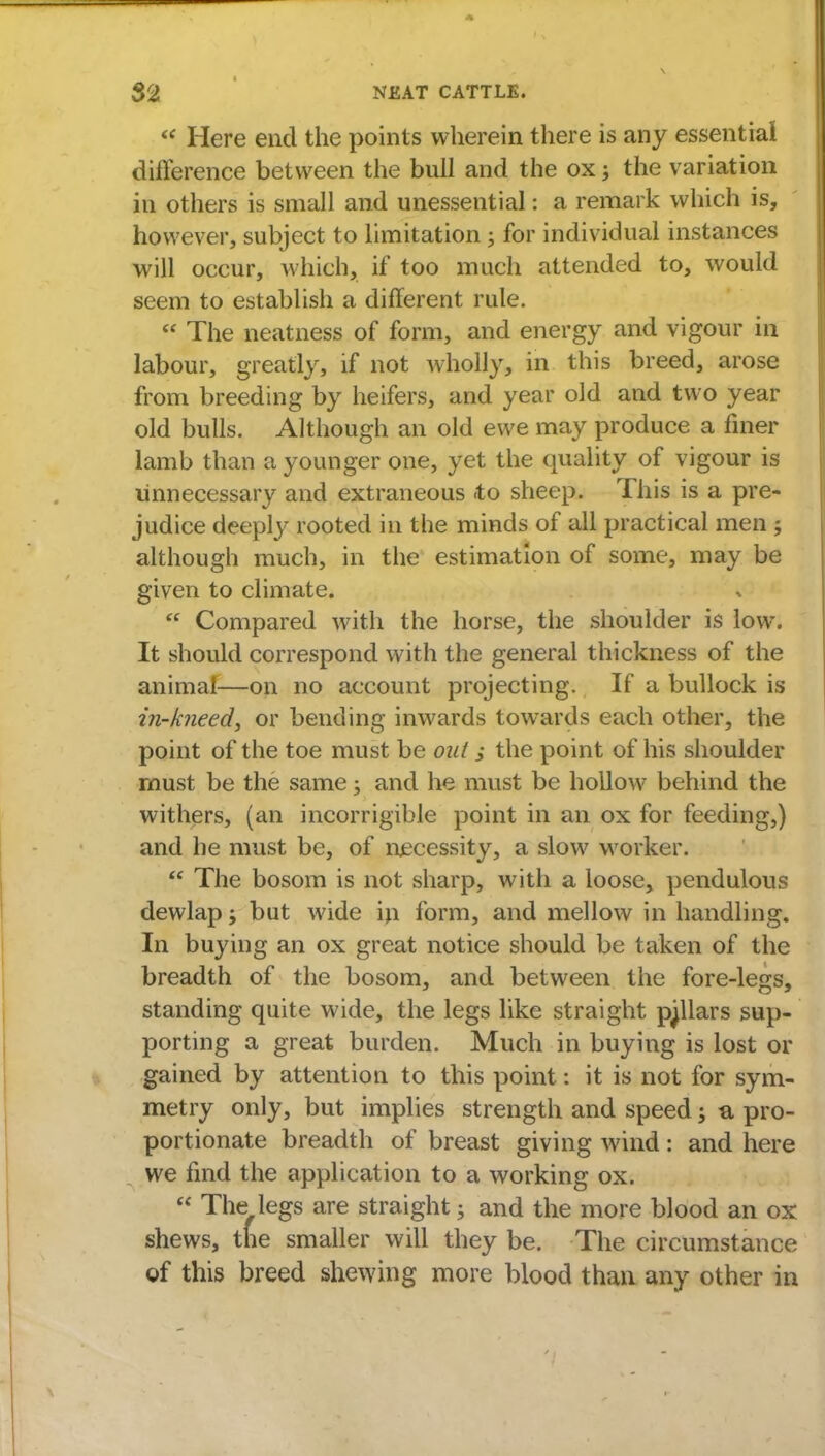  Here end the points wherein there is any essential difference between the bull and the ox 3 the variation in others is small and unessential: a remark which is, however, subject to limitation; for individual instances will occur, which, if too much attended to, would seem to establish a different rule.  The neatness of form, and energy and vigour in labour, greatly, if not wholly, in this breed, arose from breeding by heifers, and year old and two year old bulls. Although an old ewe may produce a finer lamb than a younger one, yet the quality of vigour is unnecessary and extraneous <to sheep. This is a pre- judice deeply rooted in the minds of all practical men ; although much, in the estimation of some, may be given to climate.  Compared with the horse, the shoulder is low. It should correspond with the general thickness of the animal—on no account projecting. If a bullock is in-kneed, or bending inwards towards each other, the point of the toe must be out the point of his shoulder must be the same; and he must be hollow behind the withers, (an incorrigible point in an ox for feeding,) and he must be, of necessity, a slow worker.  The bosom is not sharp, with a loose, pendulous dewlap; but wide in form, and mellow in handling. In buying an ox great notice should be taken of the breadth of the bosom, and between the fore-legs, standing quite wide, the legs like straight pillars sup- porting a great burden. Much in buying is lost or gained by attention to this point: it is not for sym- metry only, but implies strength and speed; a, pro- portionate breadth of breast giving wind: and here we find the application to a working ox.  The legs are straight 5 and the more blood an ox shews, the smaller will they be. The circumstance of this breed shewing more blood than any other in