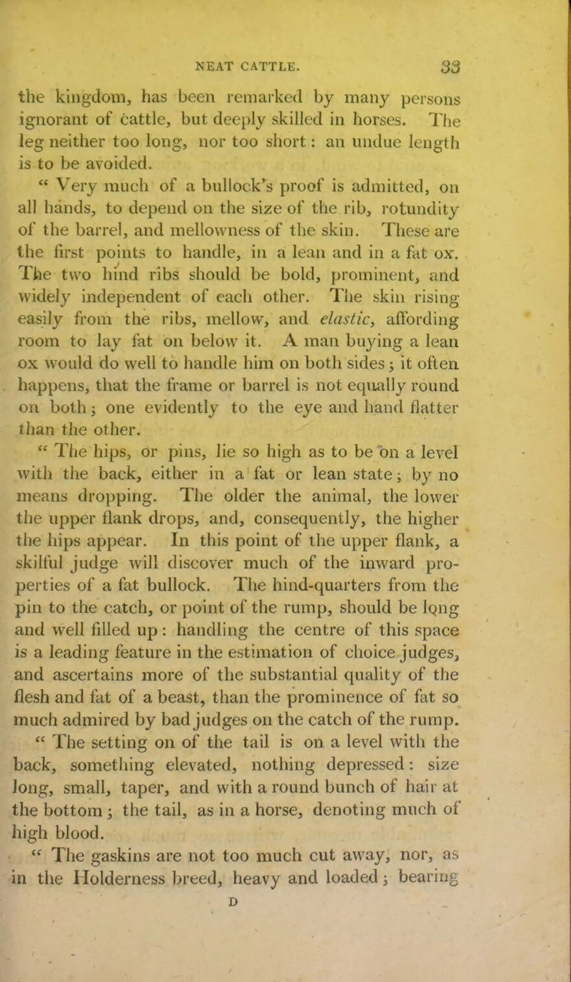 the kingdom, has been remarked by many persons ignorant of cattle, but deeply skilled in horses. The leg neither too long, nor too short: an undue length is to be avoided. Very much of a bullock's proof is admitted, on all hands, to depend on the size of the rib, rotundity of the barrel, and mellowness of the skin. These are the first points to handle, in a lean and in a fat ox. The two hind ribs should be bold, prominent, and widely independent of each other. The skin rising easily from the ribs, mellow, and elastic, affording room to lay fat on below it. A man buying a lean ox would do well to handle him on both sides ; it often happens, that the frame or barrel is not equally round on both; one evidently to the eye and hand flatter than the other. The hips, or pins, lie so high as to be on a level with the back, either in a fat or lean state; by no means dropping. The older the animal, the lower the upper flank drops, and, consequently, the higher the hips appear. In this point of the upper flank, a skilful judge will discover much of the inward pro- perties of a fat bullock. The hind-quarters from the pin to the catch, or point of the rump, should be lQng and well filled up: handling the centre of this space is a leading feature in the estimation of choice judges, and ascertains more of the substantial quality of the flesh and fat of a beast, than the prominence of fat so much admired by bad judges on the catch of the rump. The setting on of the tail is on a level with the back, something elevated, nothing depressed: size long, small, taper, and with a round bunch of hair at the bottom ; the tail, as in a horse, denoting much of high blood. The gaskins are not too much cut away, nor, as in the Holderness breed, heavy and loaded \ bearing D