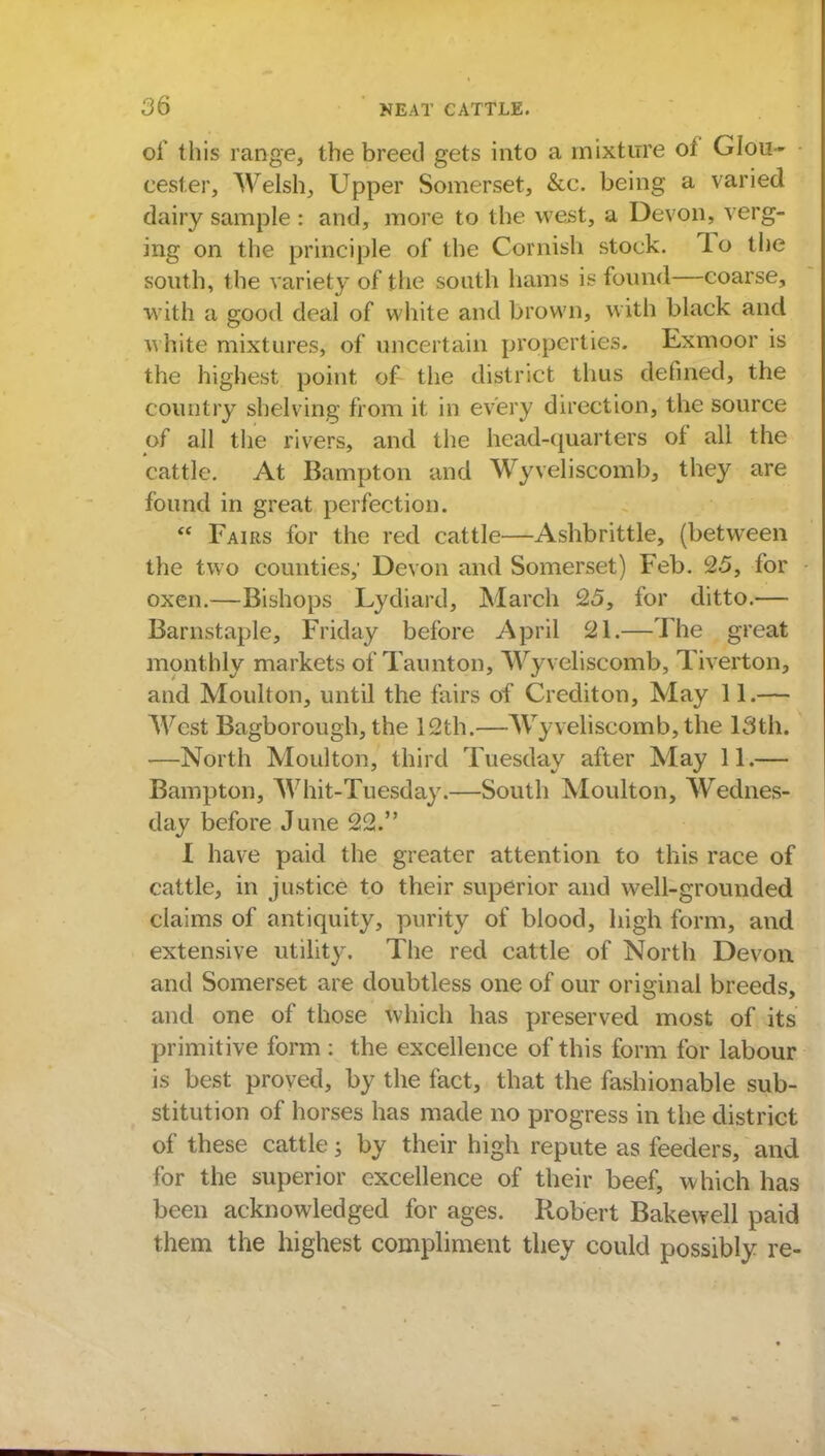 of this range, the breed gets into a mixture of Glou- cester, Welsh, Upper Somerset, &c. being a varied dairy sample : and, more to the west, a Devon, verg- ing on the principle of the Cornish stock. To the south, the variety of the south hams is found—coarse, with a good deal of white and brown, with black and white mixtures, of uncertain properties. Exmoor is the highest point of the district thus defined, the country shelving from it in every direction, the source of all the rivers, and the head-quarters of all the cattle. At Bampton and Wyveliscomb, they are found in great perfection.  Fairs for the red cattle—Ashbrittle, (between the two counties; Devon and Somerset) Feb. 25, for oxen.—Bishops Lydiard, March 25, for ditto.— Barnstaple, Friday before April 21.—The great monthly markets of Taunton, Wyveliscomb, Tiverton, and Moulton, until the fairs of Crediton, May 11.— West Bagborough, the 12th.—Wyveliscomb, the 13th. —North Moulton, third Tuesday after May 11.— Bampton, Whit-Tuesday.—South Moulton, Wednes- day before June 22. I have paid the greater attention to this race of cattle, in justice to their superior and well-grounded claims of antiquity, purity of blood, high form, and extensive utility. The red cattle of North Devon and Somerset are doubtless one of our original breeds, and one of those which has preserved most of its primitive form: the excellence of this form for labour is best proved, by the fact, that the fashionable sub- stitution of horses has made no progress in the district of these cattle; by their high repute as feeders, and for the superior excellence of their beef, which has been acknowledged for ages. Robert Bakewell paid them the highest compliment they could possibly re-