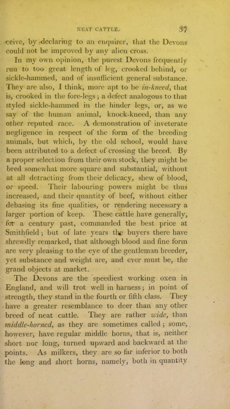 ceive, by -declaring to an enquirer, that the Devons could not be improved by any alien cross. In my own opinion, the purest Devons frequently run to too great length of leg, crooked behind, or sickle-hammed, and of insufficient general substance. They are also, I think, more apt to be in-kneed, that is, crooked in the fore-legs; a defect analogous to that styled sickle-hammed in the hinder legs, or, as we say of the human animal, knock-kneed, than any other reputed race. A demonstration of inveterate negligence in respect of the form of the breeding animals, but which, by the old school, would have been attributed to a defect of crossing the breed. By a proper selection from their own stock, they might be bred somewhat more square and substantial, without at all detracting from their delicacy, shew of blood, or speed. Their labouring powers might be thus increased, and their quantity of beef, without either debasing its fine qualities, or rendering necessary a larger portion of keep. These cattle have generally, for a century past, commanded the best price at Smithfield; but of late years the buyers there have shrewdly remarked, that although blood and fine form are very pleasing to the eye of the gentleman breeder, yet substance and weight are, and ever must be, the grand objects at market. The Devons are the speediest working oxen in England, and will trot well in harness; in point of strength, they stand in the fourth or fifth class. They have a greater resemblance to deer than any other breed of neat cattle. They are rather wide, than middle-horned, as they are sometimes called; some,, however, have regular middle horns, that is, neither short nor long, turned upward and backward at the points. As milkers, they are so far inferior to both the long and short horns, namely, both in quantity