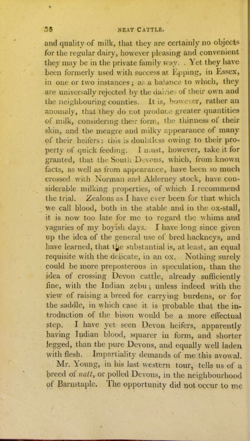 and quality of milk, that they are certainly no objects for the regular dairy, however pleasing and convenient they may be in the private family way. . Yet they have been formerly used with success ar Epping, in Essex, in one or two instances; ar a balance to which, they are universally rejected by the dai.'ie- of their own and the neighbouring counties. It is, however, rather an anomaly, that they do not produce greater quantities of milk, considering their form, the thinness of their skin, and the meagre and milky appearance of many of their heifers: this is doubtless owing to their pro- perty of quick feeding. I must, however, take it for granted, that the South Devons, which, from known facts, as well as from appearance, have been so much crossed with Norman and Alderney stock, have con- siderable milking properties, of which I recommend the trial. Zealous as I have ever been for that which we call blood, both in the stable and in the ox-stall, it is now too late for me to regard the whims and vagaries of my boyish days. I have long since given up the idea of the general use of bred hackneys, and have learned, that t^e substantial is, at least, an equal requisite with the delicate, in an ox. Nothing surely could be more preposterous in speculation, than the idea of crossing Devon cattle, already sufficiently fine, with the Indian zebu; unless indeed with the view of raising a breed for carrying burdens, or for the saddle, in which case it is probable that the in- troduction of the bison would be a more effectual step. I have yet seen Devon heifers, apparently having Indian blood, squarer in form, and shorter legged, than the pure Devons, and equally well laden with flesh. Impartiality demands of me this avowal. Mr. Young, in his last western tour, tells us of a breed of nait9 or polled Devons, in the neighbourhood of Barnstaple. The opportunity did not occur to me