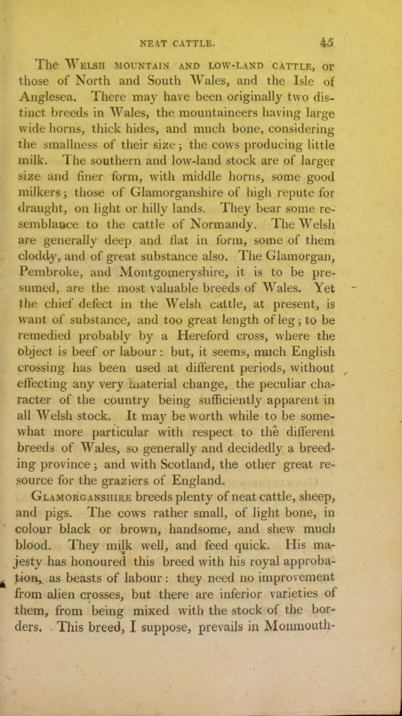 The Welsh mountain and low-land cattle, or those of North and South Wales, and the Isle of Anglesea. There may have been originally two dis- tinct breeds in Wales, the mountaineers having large wide horns, thick hides, and much bone, considering the smallness of their size; the cows producing little milk. The southern and low-land stock are of larger size and finer form, with middle horns, some good milkers; those of Glamorganshire of high repute for draught, on light or hilly lands. They bear some re- semblauce to the cattle of Normandy. The Welsh are generally deep and flat in form, some of them cloddy, and of great substance also. The Glamorgan, Pembroke, and Montgomeryshire, it is to be pre- sumed, are the most valuable breeds of AVales. Yet the chief defect in the Welsh cattle, at present, is want of substance, and too great length of leg; to be remedied probably by a Hereford cross, where the object is beef or labour: but, it seems, much English crossing has been used at different periods, without effecting any very .uaterial change, the peculiar cha- racter of the country being sufficiently apparent in all Welsh stock. It may be worth while to be some- what more particular with respect to the different breeds of Wales, so generally and decidedly a breed- ing province; and with Scotland, the other great re- source for the graziers of England. Glamorganshire breeds plenty of neat cattle, sheep, and pigs. The cows rather small, of light bone, in colour black or brown, handsome, and shew much blood. They milk well, and feed quick. His ma- jesty has honoured this breed with his royal approba- tion, as beasts of labour: they need no improvement from alien crosses, but there are inferior varieties of them, from being mixed with the stock of the bor- ders. This breed, I suppose, prevails in Monmouth-