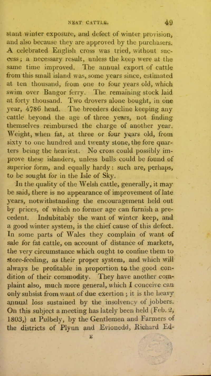 slant winter exposure, and defect of winter provision, and also because they are approved by the purchasers. A celebrated English cross was tried, without suc- cess ; a necessary result, unless the keep were at the same time improved. The annual export of cattle from this small island was, some years since, estimated at ten thousand, from one to four years old, which swim over Bangor ferry. The remaining stock laid at forty thousand. Two drovers alone bought, in one year, 4786 head. The breeders decline keeping any cattle beyond the age of three years, not finding themselves reimbursed the charge of another year. Weight, when fat, at three or four y^ars old, from sixty to one hundred and twenty stone, the fore quar- ters being the heaviest. No cross could possibly im- prove these islanders, unless bulls could be found of superior form, and equally hardy: such are, perhaps, to be sought for in the Isle of Sky. In the quality of the Welsh cattle, generally, it may be said, there is no appearance of improvement of late years, notwithstanding the encouragement held out by prices, of which no former age can furnish a pre- cedent. Indubitably the want of winter keep, and a good winter system, is the chief cause of this defect. In some parts of Wales they complain of want of sale for fat cattle, on account of distance of markets, the very circumstance which ought to confine them to store-feeding, as their proper system, and which will always be profitable in proportion to the good con- dition of their commodity. They have another com- plaint also, much more general, which I conceive can only subsist from want of due exert ion ; it is the heavy annual loss sustained by the insolvency of jobbers. On this subject a meeting has lately been held (Feb. 2, 1803,) at Pulbely, by the Gentlemen and Farmers of the districts of Plynn and Evionedd, Richard E4- s