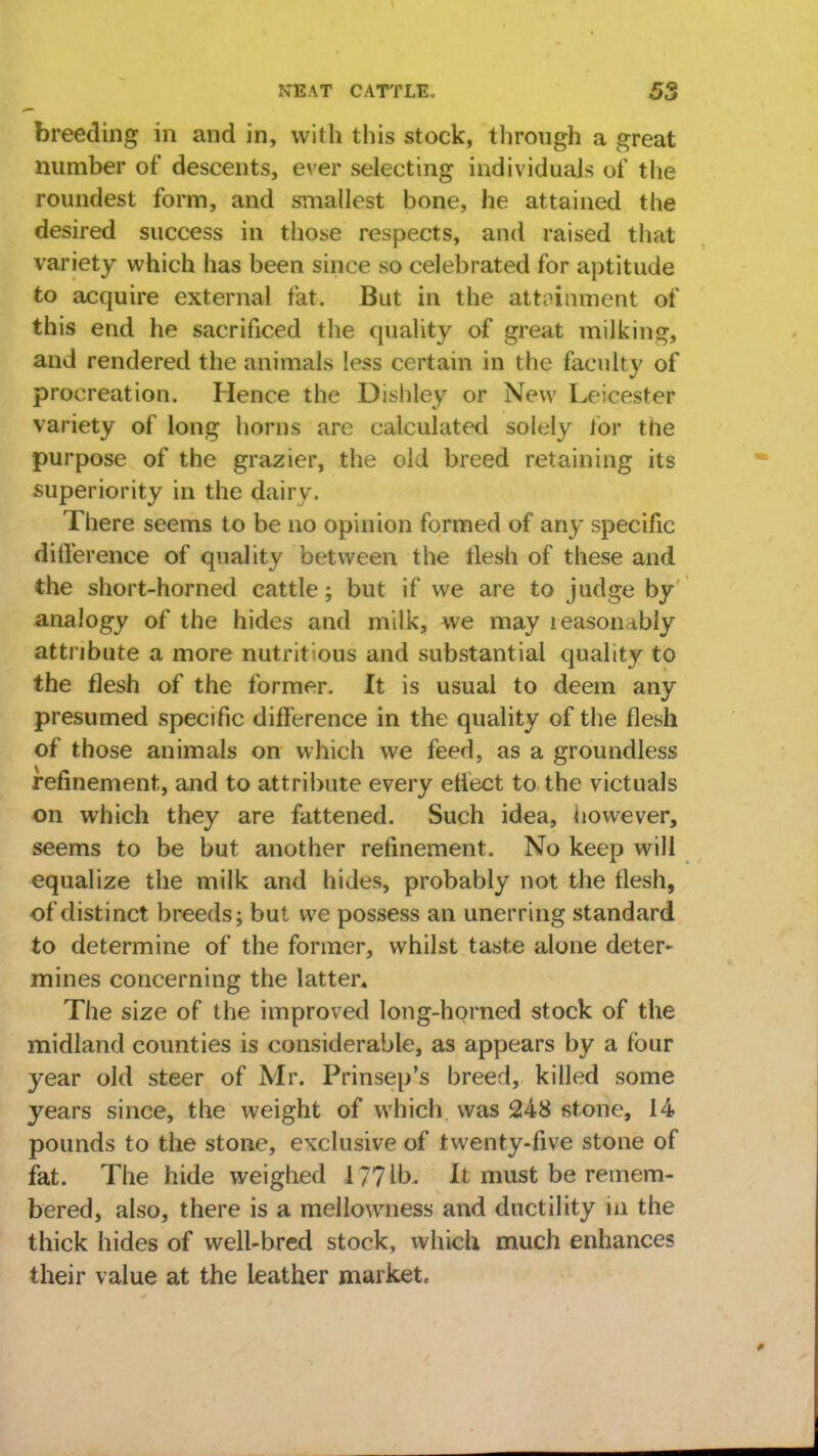 breeding in and in, with this stock, through a great number of descents, ever selecting individuals of the roundest form, and smallest bone, he attained the desired success in those respects, and raised that variety which has been since so celebrated for aptitude to acquire external fat. But in the attainment of this end he sacrificed the quality of great milking, and rendered the animals less certain in the faculty of procreation. Hence the Dishley or New Leicester variety of long horns are calculated solely for the purpose of the grazier, the old breed retaining its superiority in the dairy. There seems to be no opinion formed of any specific difference of quality between the llesh of these and the short-horned cattle; but if we are to judge by analogy of the hides and milk, we may reasonably attribute a more nutritious and substantial quality to the flesh of the former. It is usual to deem any presumed specific difference in the quality of the flesh of those animals on which we feed, as a groundless refinement, and to attribute every eflect to the victuals on which they are fattened. Such idea, however, seems to be but another refinement. No keep will equalize the milk and hides, probably not the flesh, of distinct breeds; but we possess an unerring standard to determine of the former, whilst taste alone deter- mines concerning the latter. The size of the improved long-horned stock of the midland counties is considerable, as appears by a four year old steer of Mr. Prinsep's breed, killed some years since, the weight of which was 248 stone, 14 pounds to the stone, exclusive of twenty-five stone of fat. The hide weighed 1771b. It must be remem- bered, also, there is a mellowness and ductility in the thick hides of well-bred stock, which much enhances their value at the leather market.