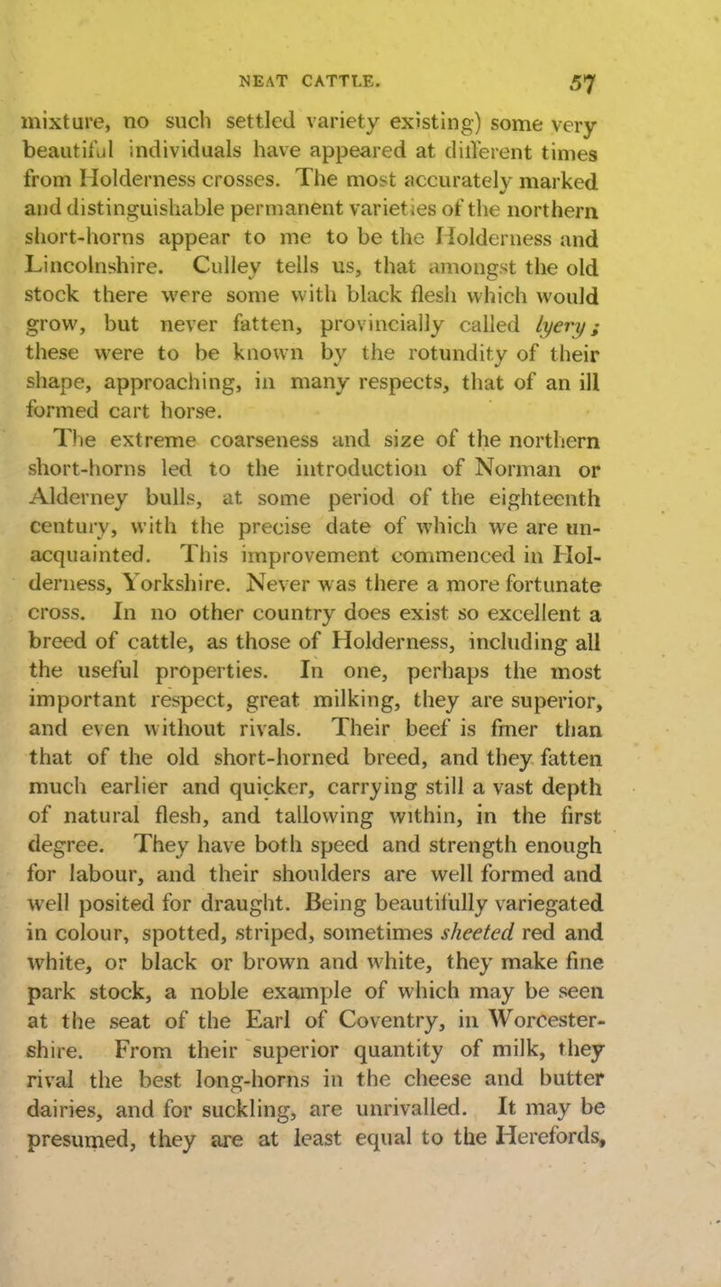 mixture, no such settled variety existing) some very beautiful individuals have appeared at different times from Holderness crosses. The most accurately marked and distinguishable permanent varieties of the northern short-horns appear to me to be the Holderness and Lincolnshire. Culley tells us, that amongst the old stock there were some with black flesh which would grow, but never fatten, provincially called lyery; these were to be known by the rotundity of their shape, approaching, in many respects, that of an ill formed cart horse. The extreme coarseness and size of the northern short-horns led to the introduction of Norman or Alderney bulls, at some period of the eighteenth Century, with the precise date of which we are un- acquainted. This improvement commenced in Hol- derness, Yorkshire. Never was there a more fortunate cross. In no other country does exist so excellent a breed of cattle, as those of Holderness, including all the useful properties. In one, perhaps the most important respect, great milking, they are superior, and even without rivals. Their beef is finer than that of the old short-horned breed, and they fatten much earlier and quicker, carrying still a vast depth of natural flesh, and tallowing within, in the first degree. They have both speed and strength enough for labour, and their shoulders are well formed and well posited for draught. Being beautifully variegated in colour, spotted, striped, sometimes sheeted red and white, or black or brown and white, they make fine park stock, a noble example of which may be seen at the seat of the Earl of Coventry, in Worcester- shire. From their superior quantity of milk, they rival the best long-horns in the cheese and butter dairies, and for suckling, are unrivalled. It may be presumed, they are at least equal to the Herefords,