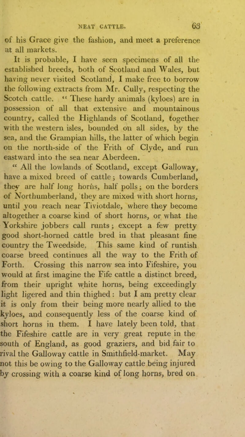 of his Grace give the fashion, and meet a preference at all markets. It is probable, I have seen specimens of all the established breeds, both of Scotland and Wales, but having never visited Scotland, I make free to borrow the following extracts from Mr. Cully, respecting the Scotch cattle.  These hardy animals (kyloes) are in possession of all that extensive and mountainous country, called the Highlands of Scotland, together with the western isles, bounded on all sides, by the sea, and the Grampian hills, the latter of which begin on the north-side of the Frith of Clyde, and run eastward into the sea near Aberdeen.  All the lowlands of Scotland, except Galloway, have a mixed breed of cattle; towards Cumberland, they are half long horns, half polls; on the borders of Northumberland, they are mixed with short horns, until you reach near Tiviotdale, where they become altogether a coarse kind of short horns, or what the Yorkshire jobbers call runts; except a few pretty good short-horned cattle bred in that pleasant fine country the Tweedside. This same kind of runtish coarse breed continues all the way to the Frith of Forth. Crossing this narrow sea into Fifeshire, you would at first imagine the Fife cattle a distinct breed, from their upright white horns, being exceedingly light ligered and thin thighed : but I am pretty clear it is only from their being more nearly allied to the kyloes, and consequently less of the coarse kind of short horns in them. I have lately been told, that the Fifeshire cattle are in very great repute in the south of England, as good graziers, and bid fair to rival the Galloway cattle in Smithfield-market. May not this be owing to the Galloway cattle being injured by crossing with a coarse kind of long horns, bred on