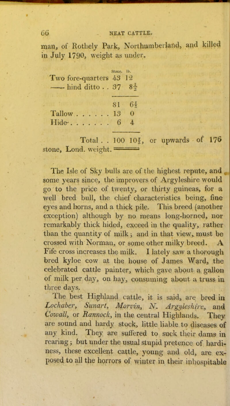 UO NEAT CATTLE. man, of Rothely Park, Northumberland, and killed in July 1790, weight as under. Stone, lb. Two fore-quarters 43 12 hind ditto . . 37 8^ 81 61 Tallow 13 0 Hide- 6 4 Total . . 100 10f, or upwards of 176 stone, Lond. weight. The Isle of Sky bulls are of the highest repute, and , some years since, the improvers of Argyleshire would go to the price of twenty, or thirty guineas, for a well bred bull, the chief characteristics being, fine eyes and horns, and a thick pile. This breed (another exception) although by no means long-horned, nor remarkably thick hided, exceed in the quality, rather than the quantity of milk; and in that view,, must be crossed with Norman, or some other milky breed. A Fife cross increases the milk. I lately saw a thorough bred kyloe cow at the house of James Ward, the celebrated cattle painter, which gave about a gallon of milk per day, on hay, consuming about, a truss in three days. The best Highland cattle, it is said, are bred in Lochaber, Sunart, Morvbi, N. Argyleshire, and Cowall, or Rannock, in the central Highlands. They are sound and hardy stock, little liable to diseases of any kind. They are suffered to suck their dams in rearing; but under the usual stupid pretence of hardi- ness, these excellent cattle, young and old, are ex- posed to all the horrors of winter in their inhospitable