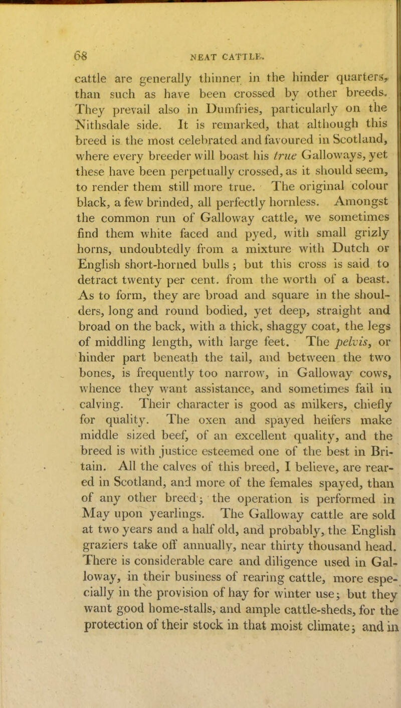 cattle are generally thinner in the hinder quarters, than such as have been crossed by other breeds. They prevail also in Dumfries, particularly on the Nithsdale side. It is remarked, that although this breed is the most celebrated and favoured in Scotland, where every breeder will boast his true Galloways, yet these have been perpetually crossed, as it should seem, to render them still more true. The original colour black, a few brinded, all perfectly hornless. Amongst the common run of Galloway cattle, we sometimes find them white faced and pyed, with small grizly horns, undoubtedly from a mixture with Dutch or English short-horned bulls ; but this cross is said to detract twenty per cent, from the worth of a beast. As to form, they are broad and square in the shoul- ders, long and round bodied, yet deep, straight and broad on the back, with a thick, shaggy coat, the legs of middling length, with large feet. The pelvis, or hinder part beneath the tail, and between the two bones, is frequently too narrow, in Galloway cows, whence they want assistance, and sometimes fail in calving. Their character is good as milkers, chiefly for quality. The oxen and spayed heifers make middle sized beef, of an excellent quality, and the breed is with justice esteemed one of the best in Bri- tain. All the calves of this breed, I believe, are rear- ed in Scotland, and more of the females spayed, than of any other breed; the operation is performed in May upon yearlings. The Galloway cattle are sold at two years and a half old, and probably, the English graziers take off annually, near thirty thousand head. There is considerable care and diligence used in Gal- loway, in their business of rearing cattle, more espe- cially in the provision of hay for winter use; but they want good home-stalls, and ample cattle-sheds, for the protection of their stock in that moist climate; and in