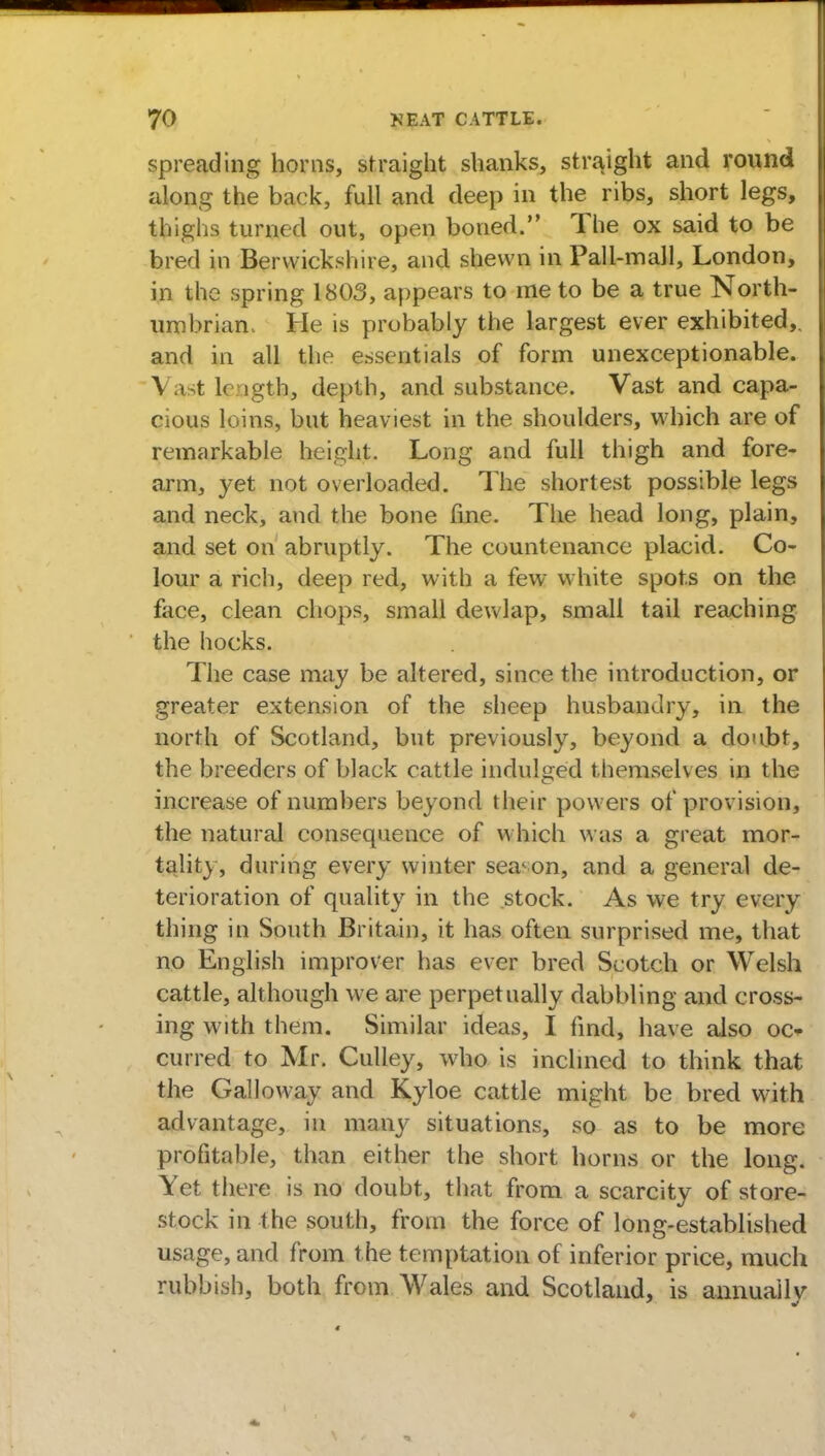 spreading horns, straight shanks, straight and round along the back, full and deep in the ribs, short legs, thighs turned out, open boned. The ox said to be bred in Berwickshire, and shewn in Pall-mall, London, in the spring 1803, appears to me to be a true North- umbrian. He is probably the largest ever exhibited,, and in all the essentials of form unexceptionable. Vastlc lgth, depth, and substance. Vast and capa- cious loins, but heaviest in the shoulders, which are of remarkable height. Long and full thigh and fore- arm, yet not overloaded. The shortest possible legs and neck, and the bone fine. The head long, plain, and set on abruptly. The countenance placid. Co- lour a rich, deep red, with a few white spots on the face, clean chops, small dewlap, small tail reaching the hocks. The case may be altered, since the introduction, or greater extension of the sheep husbandry, in the north of Scotland, but previously, beyond a doubt, the breeders of black cattle indulged themselves in the increase of numbers beyond their powers of provision, the natural consequence of which was a great mor- tality, during every winter season, and a general de- terioration of quality in the stock. As we try every thing in South Britain, it has often surprised me, that no English improver has ever bred Scotch or Welsh cattle, although we are perpetually dabbling and cross- ing with them. Similar ideas, I find, have also oc* curred to Mr. Culley, who is inclined to think that the Galloway and Kyloe cattle might be bred with advantage, in many situations, so as to be more profitable, than either the short horns or the long. Yet there is no doubt, that from a scarcity of store- stock in the south, from the force of long-established usage, and from the temptation of inferior price, much rubbish, both from Wales and Scotland, is annually