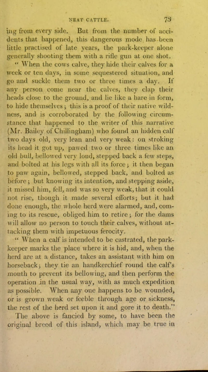 ing from every side. But from the number of acci- dents that happened, this dangerous mode has been little practised of late years, the park-keeper alone generally shooting them with a rifle gun at one shot.  When the cows calve, they hide their calves for a week or ten days, in some sequestered situation, and go and suckle them two or three times a day. If any person come near the calves, they clap their heads close to the ground, and lie like a hare in form, to hide themselves ; this is a proof of their native wild- ness, and is corroborated by the following circum- stance that happened to the writer of this narrative (Mr. Bailey of Chillingham) who found an hidden calf two days old, very lean and very weak: on stroking its head it got up, pawed two or three times like an old bull, bellowed very loud, stepped back a few steps, and bolted at his legs with all its force j it then began to paw again, bellowed, stepped back, and bolted as before; but knowing its intention, and stepping aside, it missed him, fell, and was so very weak, that it could not rise, though it made several efforts; but it had done enough, the whole herd were alarmed, and, com- ing to its rescue, obliged him to retire; for the dams will allow no person to touch their calves, without at- tacking them with impetuous ferocity.  When a calf is intended to be castrated, the park- keeper marks the place where it is hid, and, when the herd are at a distance, takes an assistant with him on horseback^ they tie an handkerchief round the calf's mouth to prevent its bellowing, and then perform the operation in the usual way, with as much expedition us possible. When any one happens to be wounded, or is grown weak or feeble through age or sickness, the rest of the herd set upon it and gore it to death. The above is fancied by some, to have been the original breed of this island, which may be true in